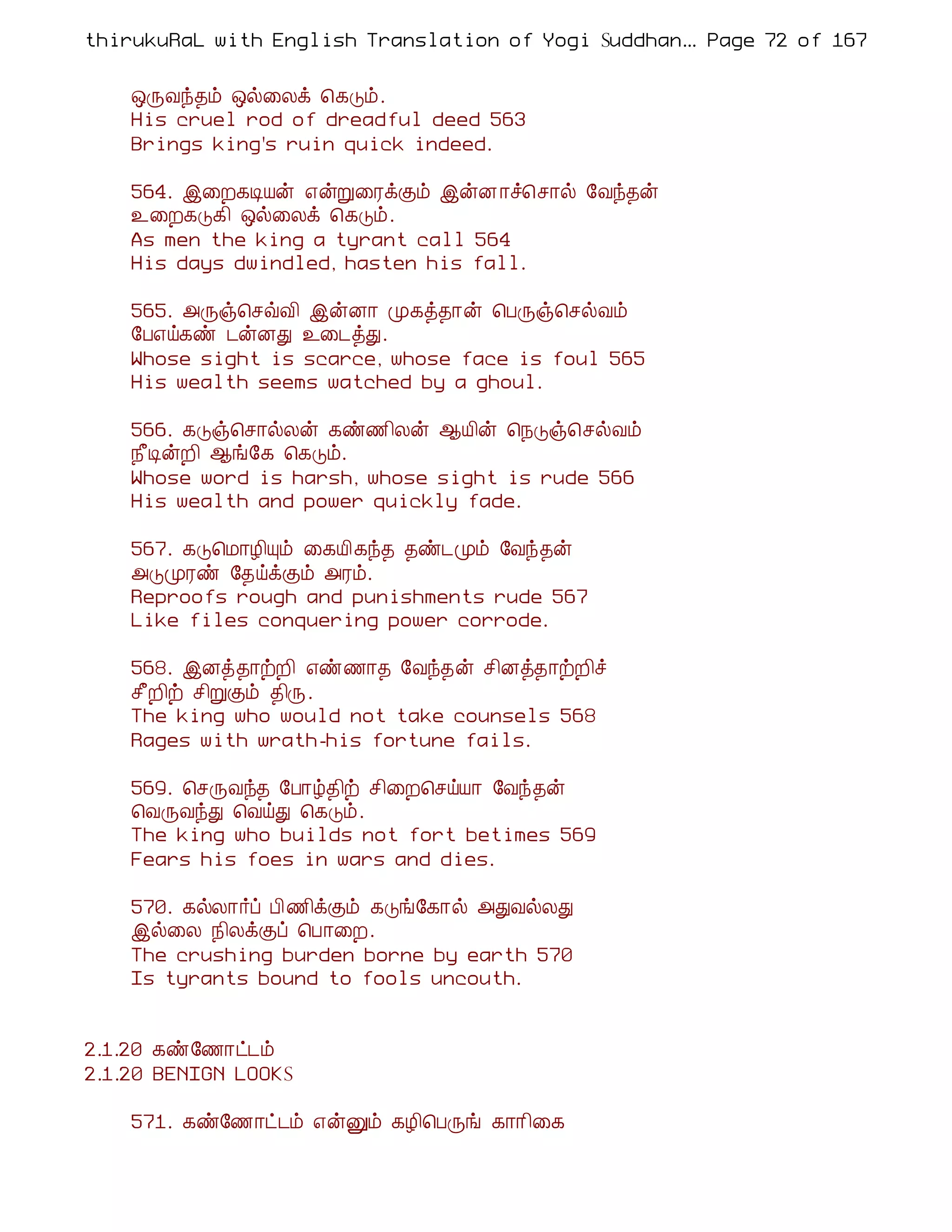thirukuRaL with English Translation of Yogi Suddhanantha Bharathiar
                                                   ... Page 72 of 167


    ´ÕÅó¾õ ´ø¨Äì ¦¸Îõ.
    His cruel rod of dreadful deed 563
    Brings king's ruin quick indeed.

    564. þ¨È¸ÊÂý ±ýÚ¨ÃìÌõ þýÉ ¡î¦º¡ø §Åó¾ý
    ¯¨È¸Î¸¢ ´ø¨Äì ¦¸Îõ.
    As men the king a tyrant call 564
    His days dwindled, hasten his fall.

    565. «Õï¦ºùÅ¢ þýÉ¡ Ó¸ò¾¡ý ¦ÀÕï¦ºøÅõ
    §À±ö¸ñ ¼ýÉÐ ¯¨¼òÐ.
    Whose sight is scarce, whose face is foul 565
    His wealth seems watched by a ghoul.

    566. ¸Îï¦º¡øÄý ¸ñ½¢Äý ¬Â¢ý ¦¿Îï¦ºøÅõ
    ¿£ÊýÈ¢ ¬í§¸ ¦¸Îõ.
    Whose word is harsh, whose sight is rude 566
    His wealth and power quickly fade.

    567. ¸Î¦Á¡Æ¢Ôõ ¨¸Â¢¸ó¾ ¾ñ¼Óõ §Åó¾ý
    «ÎÓÃñ §¾öìÌõ «Ãõ.
    Reproofs rough and punishments rude 567
    Like files conquering power corrode.

    568. þÉò¾¡üÈ¢ ±ñ½¡¾ §Åó¾ý º¢Éò¾¡üÈ¢î
    º£È¢ü º¢ÚÌõ ¾¢Õ.
    The king who would not take counsels 568
    Rages with wrath-his fortune fails.

    569. ¦ºÕÅó¾ §À¡ú¾¢ü º¢¨È¦ºöÂ¡ §Åó¾ý
    ¦ÅÕÅóÐ ¦ÅöÐ ¦¸Îõ.
    The king who builds not fort betimes 569
    Fears his foes in wars and dies.

    570. ¸øÄ¡÷ô À¢½¢ìÌõ ¸Îí§¸¡ø «ÐÅøÄÐ
    þø¨Ä ¿¢ÄìÌô ¦À¡¨È.
    The crushing burden borne by earth 570
    Is tyrants bound to fools uncouth.


2.1.20 ¸ñ§½¡ð¼õ
2.1.20 BENIGN LOOKS

    571. ¸ñ§½¡ð¼õ ±ýÛõ ¸Æ¢¦ÀÕí ¸¡¡¢¨¸
 