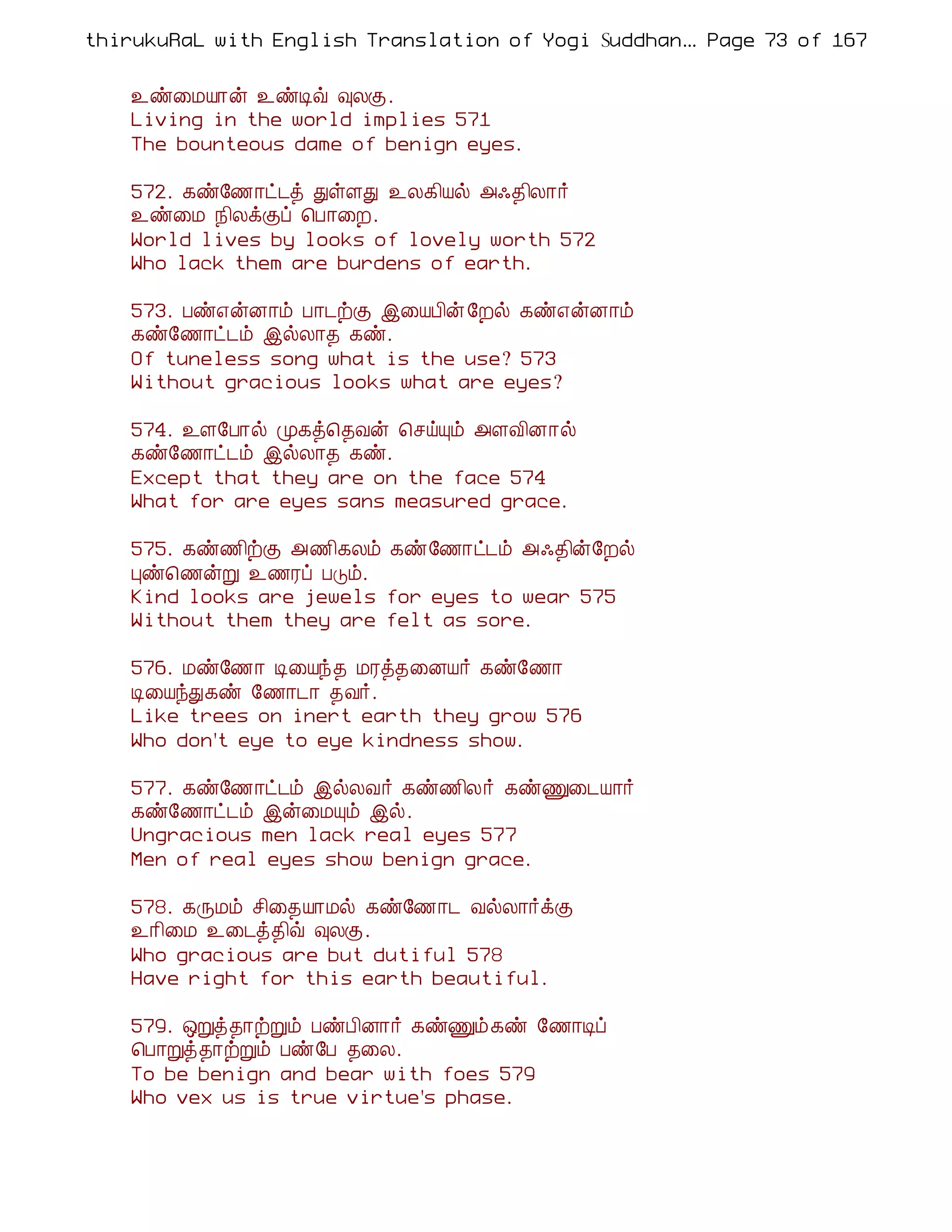 thirukuRaL with English Translation of Yogi Suddhanantha Bharathiar
                                                   ... Page 73 of 167


    ¯ñ¨ÁÂ¡ý ¯ñÊù ×ÄÌ.
    Living in the world implies 571
    The bounteous dame of benign eyes.

    572. ¸ñ§½¡ð¼ò ÐûÇÐ ¯Ä¸¢Âø «·¾¢Ä¡÷
    ¯ñ¨Á ¿¢ÄìÌô ¦À¡¨È.
    World lives by looks of lovely worth 572
    Who lack them are burdens of earth.

    573. Àñ±ýÉ¡õ À¡¼üÌ þ¨ÂÀ¢ý §Èø ¸ñ±ýÉ¡õ
    ¸ñ§½¡ð¼õ þøÄ¡¾ ¸ñ.
    Of tuneless song what is the use? 573
    Without gracious looks what are eyes?

    574. ¯Ç§À¡ø Ó¸ò¦¾Åý ¦ºöÔõ «ÇÅ¢É¡ø
    ¸ñ§½¡ð¼õ þøÄ¡¾ ¸ñ.
    Except that they are on the face 574
    What for are eyes sans measured grace.

    575. ¸ñ½¢üÌ «½¢¸Äõ ¸ñ§½¡ð¼õ «·¾¢ý§Èø
    Òñ¦½ýÚ ¯½Ãô ÀÎõ.
    Kind looks are jewels for eyes to wear 575
    Without them they are felt as sore.

    576. Áñ§½¡ Ê¨Âó¾ ÁÃò¾¨ÉÂ÷ ¸ñ§½¡
    Ê¨ÂóÐ¸ñ §½¡¼¡ ¾Å÷.
    Like trees on inert earth they grow 576
    Who don't eye to eye kindness show.

    577. ¸ñ§½¡ð¼õ þøÄÅ÷ ¸ñ½¢Ä÷ ¸ñÏ¨¼Â¡÷
    ¸ñ§½¡ð¼õ þý¨ÁÔõ þø.
    Ungracious men lack real eyes 577
    Men of real eyes show benign grace.

    578. ¸ÕÁõ º¢¨¾Â¡Áø ¸ñ§½¡¼ ÅøÄ¡÷ìÌ
    ¯¡¢¨Á ¯¨¼ò¾¢ù ×ÄÌ.
    Who gracious are but dutiful 578
    Have right for this earth beautiful.

    579. ´Úò¾¡üÚõ ÀñÀ¢É¡÷ ¸ñÏõ¸ñ §½¡Êô
    ¦À¡Úò¾¡üÚõ Àñ§À ¾¨Ä.
    To be benign and bear with foes 579
    Who vex us is true virtue's phase.
 