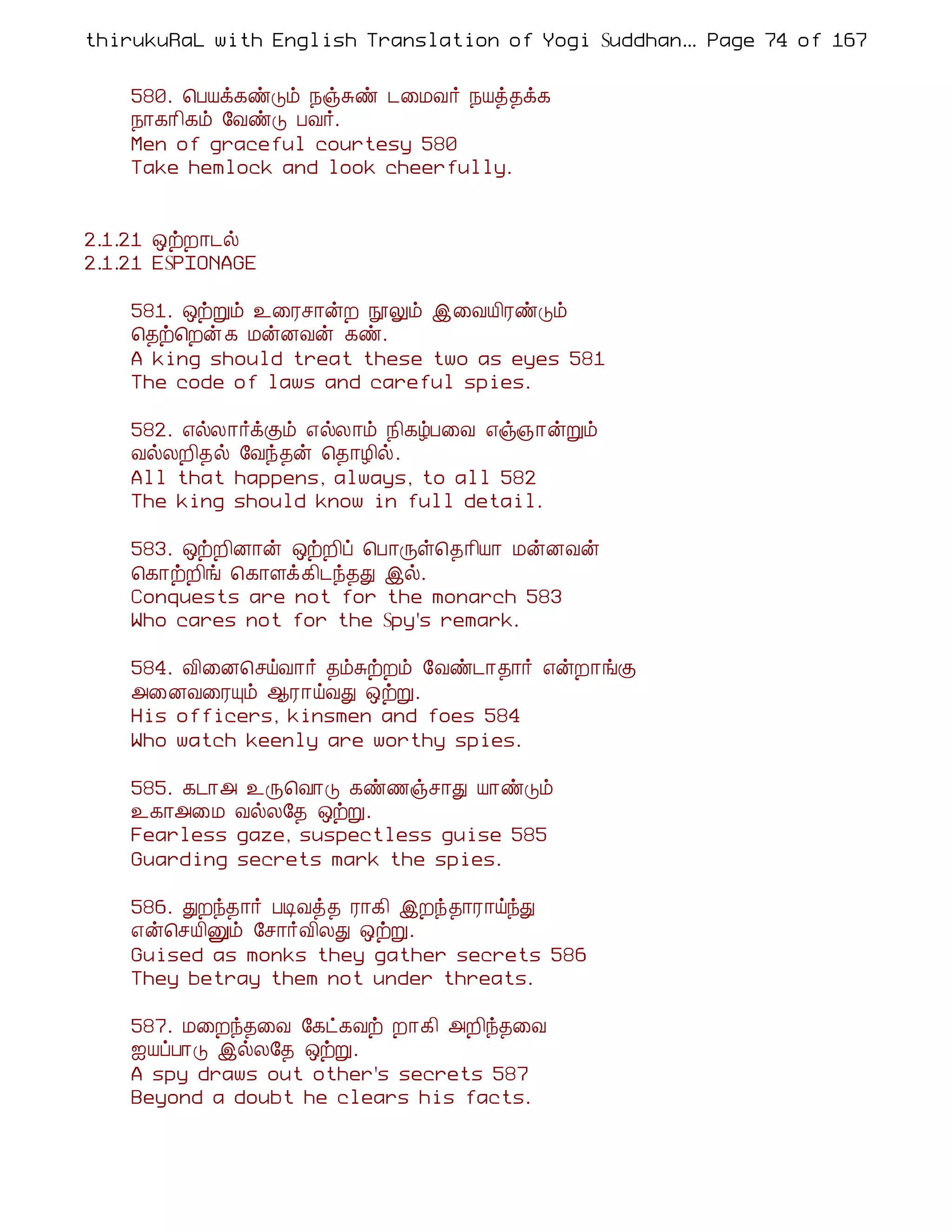 thirukuRaL with English Translation of Yogi Suddhanantha Bharathiar
                                                   ... Page 74 of 167


    580. ¦ÀÂì¸ñÎõ ¿ïÍñ ¼¨ÁÅ÷ ¿Âò¾ì¸
    ¿¡¸¡¢¸õ §ÅñÎ ÀÅ÷.
    Men of graceful courtesy 580
    Take hemlock and look cheerfully.


2.1.21 ´üÈ¡¼ø
2.1.21 ESPIONAGE

    581. ´üÚõ ¯¨Ãº¡ýÈ áÖõ þ¨ÅÂ¢ÃñÎõ
    ¦¾ü¦Èý ¸ ÁýÉÅý ¸ñ.
    A king should treat these two as eyes 581
    The code of laws and careful spies.

    582. ±øÄ¡÷ìÌõ ±øÄ¡õ ¿¢¸úÀ¨Å ±ï»¡ýÚõ
    ÅøÄÈ¢¾ø §Åó¾ý ¦¾¡Æ¢ø.
    All that happens, always, to all 582
    The king should know in full detail.

    583. ´üÈ¢É¡ý ´üÈ¢ô ¦À¡Õû¦¾¡¢Â¡ ÁýÉÅý
    ¦¸¡üÈ¢í ¦¸¡Çì¸¢¼ó¾Ð þø.
    Conquests are not for the monarch 583
    Who cares not for the Spy's remark.

    584. Å¢¨É¦ºöÅ¡÷ ¾õÍüÈõ §Åñ¼¡¾¡÷ ±ýÈ¡íÌ
    «¨ÉÅ¨ÃÔõ ¬Ã¡öÅÐ ´üÚ.
    His officers, kinsmen and foes 584
    Who watch keenly are worthy spies.

    585. ¸¼¡« ¯Õ¦Å¡Î ¸ñ½ïº¡Ð Â¡ñÎõ
    ¯¸¡«¨Á ÅøÄ§¾ ´üÚ.
    Fearless gaze, suspectless guise 585
    Guarding secrets mark the spies.

    586. ÐÈó¾¡÷ ÀÊÅò¾ Ã¡¸¢ þÈó¾¡Ã¡öóÐ
    ±ý¦ºÂ¢Ûõ §º¡÷Å¢ÄÐ ´üÚ.
    Guised as monks they gather secrets 586
    They betray them not under threats.

    587. Á¨Èó¾¨Å §¸ð¸Åü È¡¸¢ «È¢ó¾¨Å
    ³ÂôÀ¡Î þøÄ§¾ ´üÚ.
    A spy draws out other's secrets 587
    Beyond a doubt he clears his facts.
 