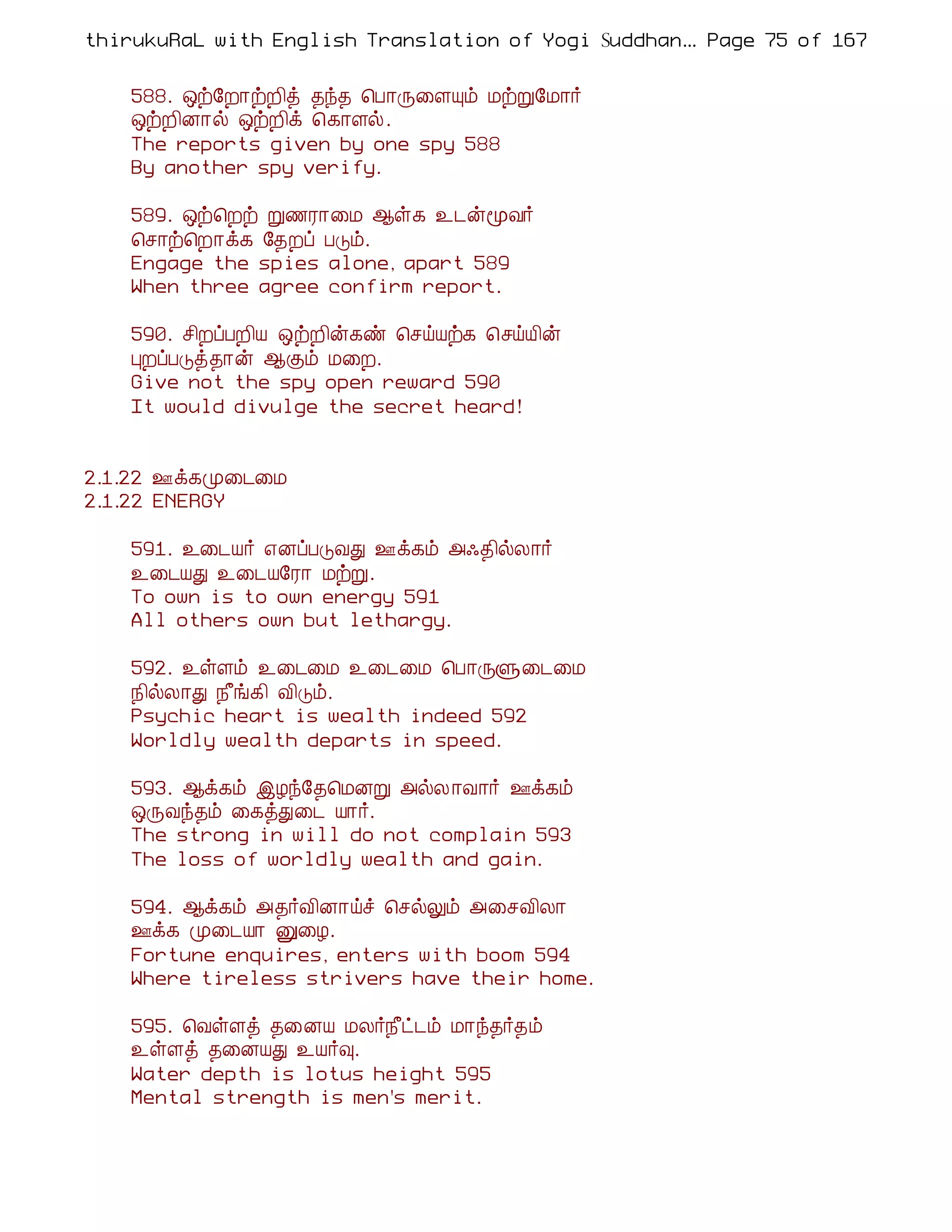 thirukuRaL with English Translation of Yogi Suddhanantha Bharathiar
                                                   ... Page 75 of 167


    588. ´ü§È¡üÈ¢ò ¾ó¾ ¦À¡Õ¨ÇÔõ ÁüÚ§Á¡÷
    ´üÈ¢É¡ø ´üÈ¢ì ¦¸¡Çø.
    The reports given by one spy 588
    By another spy verify.

    589. ´ü¦Èü Ú½Ã¡¨Á ¬û¸ ¯¼ýãÅ÷
    ¦º¡ü¦È¡ì¸ §¾Èô ÀÎõ.
    Engage the spies alone, apart 589
    When three agree confirm report.

    590. º¢ÈôÀÈ¢Â ´üÈ¢ý¸ñ ¦ºöÂü¸ ¦ºöÂ¢ý
    ÒÈôÀÎò¾¡ý ¬Ìõ Á¨È.
    Give not the spy open reward 590
    It would divulge the secret heard!


2.1.22 °ì¸Ó¨¼¨Á
2.1.22 ENERGY

    591. ¯¨¼Â÷ ±ÉôÀÎÅÐ °ì¸õ «·¾¢øÄ¡÷
    ¯¨¼ÂÐ ¯¨¼Â§Ã¡ ÁüÚ.
    To own is to own energy 591
    All others own but lethargy.

    592. ¯ûÇõ ¯¨¼¨Á ¯¨¼¨Á ¦À¡ÕÙ¨¼¨Á
    ¿¢øÄ¡Ð ¿£í¸¢ Å¢Îõ.
    Psychic heart is wealth indeed 592
    Worldly wealth departs in speed.

    593. ¬ì¸õ þÆó§¾¦ÁÉÚ «øÄ ¡Å¡÷ °ì¸õ
    ´ÕÅó¾õ ¨¸òÐ¨¼ Â¡÷.
    The strong in will do not complain 593
    The loss of worldly wealth and gain.

    594. ¬ì¸õ «¾÷Å¢É¡öî ¦ºøÖõ «¨ºÅ¢Ä¡
    °ì¸ Ó¨¼Â¡ Û¨Æ.
    Fortune enquires, enters with boom 594
    Where tireless strivers have their home.

    595. ¦ÅûÇò ¾¨ÉÂ ÁÄ÷¿£ð¼õ Á¡ó¾÷¾õ
    ¯ûÇò ¾¨ÉÂÐ ¯Â÷×.
    Water depth is lotus height 595
    Mental strength is men's merit.
 