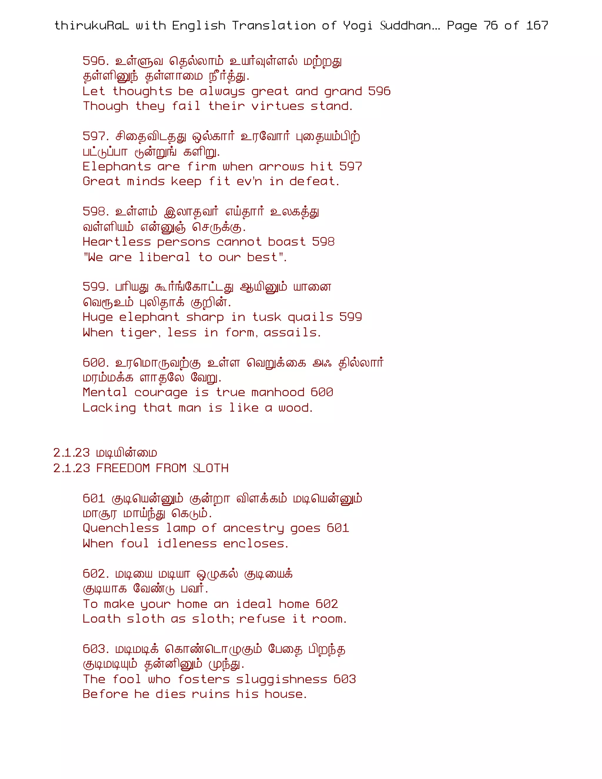 thirukuRaL with English Translation of Yogi Suddhanantha Bharathiar
                                                   ... Page 76 of 167


    596. ¯ûÙÅ ¦¾øÄ¡õ ¯Â÷×ûÇø ÁüÈÐ
    ¾ûÇ¢Ûó ¾ûÇ¡¨Á ¿£÷òÐ.
    Let thoughts be always great and grand 596
    Though they fail their virtues stand.

    597. º¢¨¾Å¢¼¾Ð ´ø¸¡÷ ¯Ã§Å¡÷ Ò¨¾ÂõÀ¢ü
    ÀðÎôÀ¡ ÞýÚí ¸Ç¢Ú.
    Elephants are firm when arrows hit 597
    Great minds keep fit ev'n in defeat.

    598. ¯ûÇõ þÄ¡¾Å÷ ±ö¾¡÷ ¯Ä¸òÐ
    ÅûÇ¢Âõ ±ýÛï ¦ºÕìÌ.
    Heartless persons cannot boast 598
    "We are liberal to our best".

    599. À¡¢ÂÐ Ü ÷í§¸¡ð¼Ð ¬Â¢Ûõ Â¡¨É
    ¦Åå¯õ ÒÄ¢¾¡ì ÌÈ¢ý.
    Huge elephant sharp in tusk quails 599
    When tiger, less in form, assails.

    600. ¯Ã¦Á¡ÕÅüÌ ¯ûÇ ¦ÅÚì¨¸ «· ¾¢øÄ¡÷
    ÁÃõÁì¸ Ç¡¾§Ä §ÅÚ.
    Mental courage is true manhood 600
    Lacking that man is like a wood.


2.1.23 ÁÊÂ¢ý¨Á
2.1.23 FREEDOM FROM SLOTH

    601 ÌÊ¦ÂýÛõ ÌýÈ¡ Å¢Çì¸õ ÁÊ¦ÂýÛõ
    Á¡ÝÃ Á¡öóÐ ¦¸Îõ.
    Quenchless lamp of ancestry goes 601
    When foul idleness encloses.

    602. ÁÊ¨Â ÁÊÂ¡ ´Ø¸ø ÌÊ¨Âì
    ÌÊÂ¡¸ §ÅñÎ ÀÅ÷.
    To make your home an ideal home 602
    Loath sloth as sloth; refuse it room.

    603. ÁÊÁÊì ¦¸¡ñ¦¼¡ØÌõ §À¨¾ À¢Èó¾
    ÌÊÁÊÔõ ¾ýÉ¢Ûõ ÓóÐ.
    The fool who fosters sluggishness 603
    Before he dies ruins his house.
 