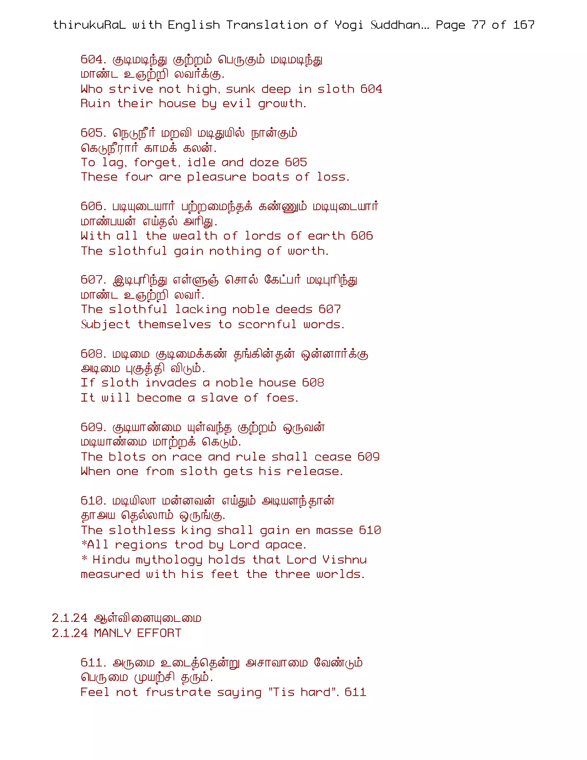 thirukuRaL with English Translation of Yogi Suddhanantha Bharathiar
                                                   ... Page 77 of 167


    604. ÌÊÁÊóÐ ÌüÈõ ¦ÀÕÌõ ÁÊÁÊóÐ
    Á¡ñ¼ ¯»üÈ¢ ÄÅ÷ìÌ.
    Who strive not high, sunk deep in sloth 604
    Ruin their house by evil growth.

    605. ¦¿Î¿£÷ ÁÈÅ¢ ÁÊÐÂ¢ø ¿¡ýÌõ
    ¦¸Î¿£Ã¡÷ ¸¡Áì ¸Äý.
    To lag, forget, idle and doze 605
    These four are pleasure boats of loss.

    606. ÀÊÔ¨¼Â¡÷ ÀüÈ¨Áó¾ì ¸ñÏõ ÁÊÔ¨¼Â¡÷
    Á¡ñÀÂý ±ö¾ø «¡¢Ð.
    With all the wealth of lords of earth 606
    The slothful gain nothing of worth.

    607. þÊÒ¡¢óÐ ±ûÙï ¦º¡ø §¸ðÀ÷ ÁÊÒ¡¢óÐ
    Á¡ñ¼ ¯»üÈ¢ ÄÅ÷.
    The slothful lacking noble deeds 607
    Subject themselves to scornful words.

    608. ÁÊ¨Á ÌÊ¨Áì¸ñ ¾í¸¢ý¾ý ´ýÉ¡÷ìÌ
    «Ê¨Á ÒÌò¾¢ Å¢Îõ.
    If sloth invades a noble house 608
    It will become a slave of foes.

    609. ÌÊÂ¡ñ¨Á ÔûÅó¾ ÌüÈõ ´ÕÅý
    ÁÊÂ¡ñ¨Á Á¡üÈì ¦¸Îõ.
    The blots on race and rule shall cease 609
    When one from sloth gets his release.

    610. ÁÊÂ¢Ä¡ ÁýÉÅý ±öÐõ «ÊÂÇó ¾¡ý
    ¾¡«Â ¦¾øÄ¡õ ´ÕíÌ.
    The slothless king shall gain en masse 610
    *All regions trod by Lord apace.
    * Hindu mythology holds that Lord Vishnu
    measured with his feet the three worlds.


2.1.24 ¬ûÅ¢¨ÉÔ¨¼¨Á
2.1.24 MANLY EFFORT

    611. «Õ¨Á ¯¨¼ò¦¾ýÚ «º¡Å¡¨Á §ÅñÎõ
    ¦ÀÕ¨Á ÓÂüº¢ ¾Õõ.
    Feel not frustrate saying "Tis hard". 611
 
