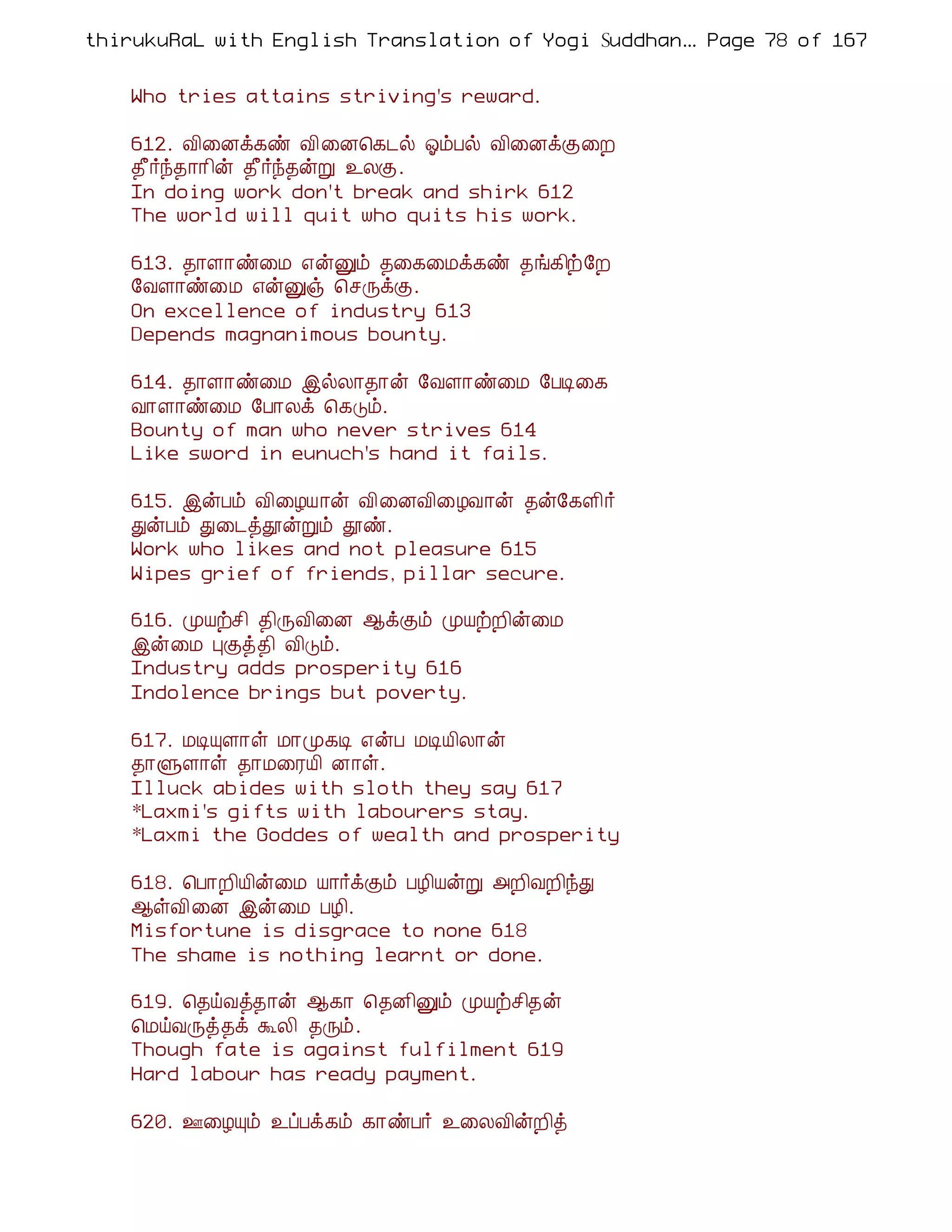 thirukuRaL with English Translation of Yogi Suddhanantha Bharathiar
                                                   ... Page 78 of 167


    Who tries attains striving's reward.

    612. Å¢¨Éì¸ñ Å¢¨É¦¸¼ø µõÀø Å¢¨ÉìÌ¨È
    ¾£÷ó¾¡¡¢ý ¾£÷ó¾ýÚ ¯ÄÌ.
    In doing work don't break and shirk 612
    The world will quit who quits his work.

    613. ¾¡Ç¡ñ¨Á ±ýÛõ ¾¨¸¨Áì¸ñ ¾í¸¢ü§È
    §ÅÇ¡ñ¨Á ±ýÛï ¦ºÕìÌ.
    On excellence of industry 613
    Depends magnanimous bounty.

    614. ¾¡Ç¡ñ¨Á þøÄ¡¾¡ý §ÅÇ¡ñ¨Á §ÀÊ¨¸
    Å¡Ç¡ñ¨Á §À¡Äì ¦¸Îõ.
    Bounty of man who never strives 614
    Like sword in eunuch's hand it fails.

    615. þýÀõ Å¢¨ÆÂ¡ý Å¢¨ÉÅ¢¨ÆÅ¡ý ¾ý§¸Ç¢÷
    ÐýÀõ Ð¨¼òàýÚõ àñ.
    Work who likes and not pleasure 615
    Wipes grief of friends, pillar secure.

    616. ÓÂüº¢ ¾¢ÕÅ¢¨É ¬ìÌõ ÓÂüÈ¢ý¨Á
    þý¨Á ÒÌò¾¢ Å¢Îõ.
    Industry adds prosperity 616
    Indolence brings but poverty.

    617. ÁÊÔÇ¡û Á¡Ó¸Ê ±ýÀ ÁÊÂ¢Ä¡ý
    ¾¡ÙÇ¡û ¾¡Á¨ÃÂ¢ É¡û.
    Illuck abides with sloth they say 617
    *Laxmi's gifts with labourers stay.
    *Laxmi the Goddes of wealth and prosperity

    618. ¦À¡È¢Â¢ý¨Á Â¡÷ìÌõ ÀÆ¢ÂýÚ «È¢ÅÈ¢óÐ
    ¬ûÅ¢¨É þý¨Á ÀÆ¢.
    Misfortune is disgrace to none 618
    The shame is nothing learnt or done.

    619. ¦¾öÅò¾¡ý ¬¸¡ ¦¾É¢Ûõ ÓÂüº¢¾ý
    ¦ÁöÅÕò¾ì ÜÄ¢ ¾Õõ.
    Though fate is against fulfilment 619
    Hard labour has ready payment.

    620. °¨ÆÔõ ¯ôÀì¸õ ¸¡ñÀ÷ ¯¨ÄÅ¢ýÈ¢ò
 
