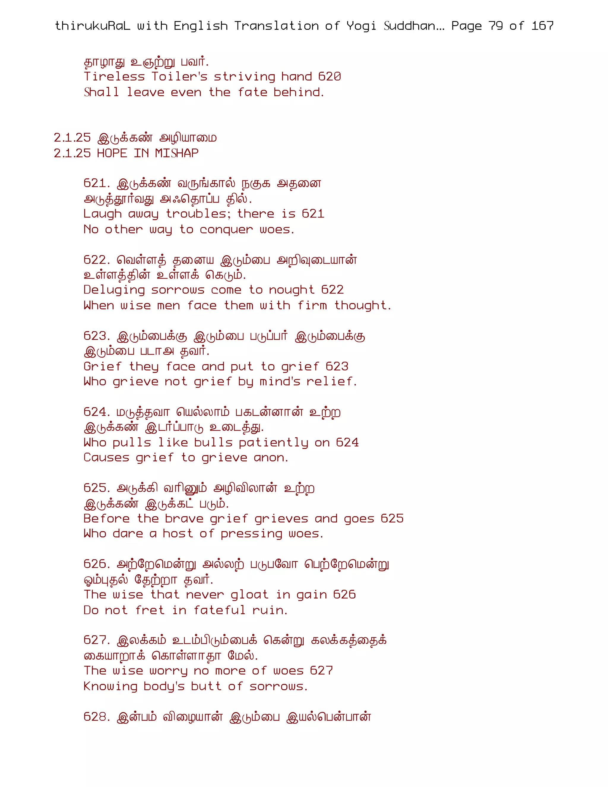 thirukuRaL with English Translation of Yogi Suddhanantha Bharathiar
                                                   ... Page 79 of 167


    ¾¡Æ¡Ð ¯»üÚ ÀÅ÷.
    Tireless Toiler's striving hand 620
    Shall leave even the fate behind.


2.1.25 þÎì¸ñ «Æ¢Â¡¨Á
2.1.25 HOPE IN MISHAP

    621. þÎì¸ñ ÅÕí¸¡ø ¿Ì¸ «¾¨É
    «Îòà÷ÅÐ «·¦¾¡ôÀ ¾¢ø.
    Laugh away troubles; there is 621
    No other way to conquer woes.

    622. ¦ÅûÇò ¾¨ÉÂ þÎõ¨À «È¢×¨¼Â¡ý
    ¯ûÇò¾¢ý ¯ûÇì ¦¸Îõ.
    Deluging sorrows come to nought 622
    When wise men face them with firm thought.

    623. þÎõ¨ÀìÌ þÎõ¨À ÀÎôÀ÷ þÎõ¨ÀìÌ
    þÎõ¨À À¼¡« ¾Å÷.
    Grief they face and put to grief 623
    Who grieve not grief by mind's relief.

    624. ÁÎò¾Å¡ ¦ÂøÄ¡õ À¸¼ýÉ¡ý ¯üÈ
    þÎì¸ñ þ¼÷ôÀ¡Î ¯¨¼òÐ.
    Who pulls like bulls patiently on 624
    Causes grief to grieve anon.

    625. «Îì¸¢ Å¡¢Ûõ «Æ¢Å¢Ä¡ý ¯üÈ
    þÎì¸ñ þÎì¸ð ÀÎõ.
    Before the brave grief grieves and goes 625
    Who dare a host of pressing woes.

    626. «ü§È¦ÁýÚ «øÄü ÀÎÀ§Å¡ ¦Àü§È¦ÁýÚ
    µõÒ¾ø §¾üÈ¡ ¾Å÷.
    The wise that never gloat in gain 626
    Do not fret in fateful ruin.

    627. þÄì¸õ ¯¼õÀ¢Îõ¨Àì ¦¸ýÚ ¸Äì¸ò¨¾ì
    ¨¸Â¡È¡ì ¦¸¡ûÇ¡¾¡ §Áø.
    The wise worry no more of woes 627
    Knowing body's butt of sorrows.

    628. þýÀõ Å¢¨ÆÂ¡ý þÎõ¨À þÂø¦ÀýÀ¡ý
 