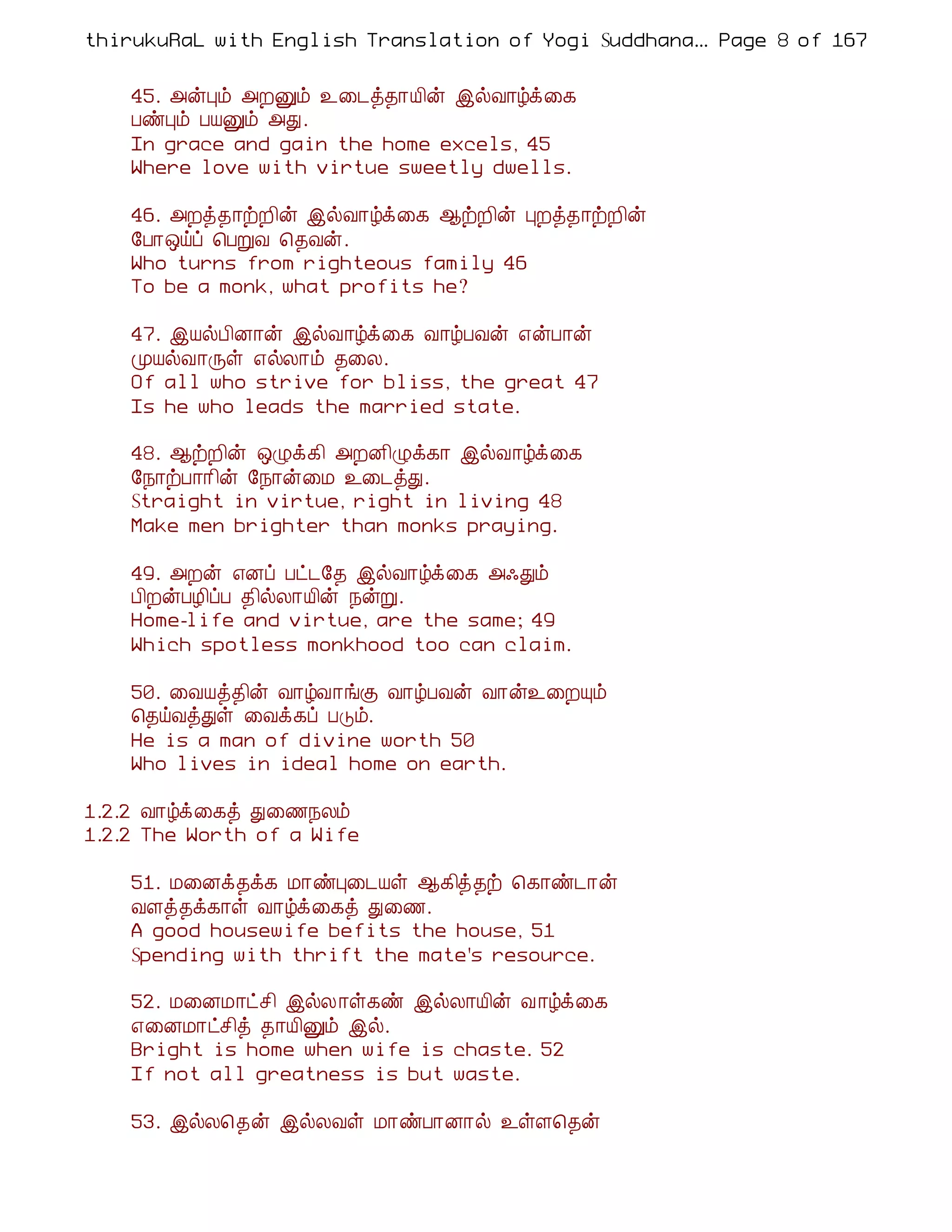 thirukuRaL with English Translation of Yogi Suddhanantha Bharathiar
                                                    ... Page 8 of 167


    45. «ýÒõ «ÈÛõ ¯¨¼ò¾¡Â¢ý þøÅ¡úì¨¸
    ÀñÒõ ÀÂÛõ «Ð.
    In grace and gain the home excels, 45
    Where love with virtue sweetly dwells.

    46. «Èò¾¡üÈ¢ý þøÅ¡úì¨¸ ¬üÈ¢ý ÒÈò¾¡üÈ¢ý
    §À¡´öô ¦ÀÚÅ ¦¾Åý.
    Who turns from righteous family 46
    To be a monk, what profits he?

    47. þÂøÀ¢É¡ý þøÅ¡úì¨¸ Å¡úÀÅý ±ýÀ¡ý
    ÓÂøÅ¡Õû ±øÄ¡õ ¾¨Ä.
    Of all who strive for bliss, the great 47
    Is he who leads the married state.

    48. ¬üÈ¢ý ´Øì¸¢ «ÈÉ¢Øì¸¡ þøÅ¡úì¨¸
    §¿¡üÀ¡¡¢ý §¿¡ý¨Á ¯¨¼òÐ.
    Straight in virtue, right in living 48
    Make men brighter than monks praying.

    49. «Èý ±Éô Àð¼§¾ þøÅ¡úì¨¸ «·Ðõ
    À¢ÈýÀÆ¢ôÀ ¾¢øÄ¡Â¢ý ¿ýÚ.
    Home-life and virtue, are the same; 49
    Which spotless monkhood too can claim.

    50. ¨ÅÂò¾¢ý Å¡úÅ¡íÌ Å¡úÀÅý Å¡ý¯¨ÈÔõ
    ¦¾öÅòÐû ¨Åì¸ô ÀÎõ.
    He is a man of divine worth 50
    Who lives in ideal home on earth.

1.2.2 Å¡úì¨¸ò Ð¨½¿Äõ
1.2.2 The Worth of a Wife

    51. Á¨Éì¾ì¸ Á¡ñÒ¨¼Âû ¬¸¢ò¾ü ¦¸¡ñ¼¡ý
    ÅÇò¾ì¸¡û Å¡úì¨¸ò Ð¨½.
    A good housewife befits the house, 51
    Spending with thrift the mate's resource.

    52. Á¨ÉÁ¡ðº¢ þøÄ¡û¸ñ þøÄ¡Â¢ý Å ¡úì¨¸
    ±¨ÉÁ¡ðº¢ò ¾¡Â¢Ûõ þø.
    Bright is home when wife is chaste. 52
    If not all greatness is but waste.

    53. þøÄ¦¾ý þøÄÅû Á¡ñÀ¡É¡ø ¯ûÇ¦¾ý
 