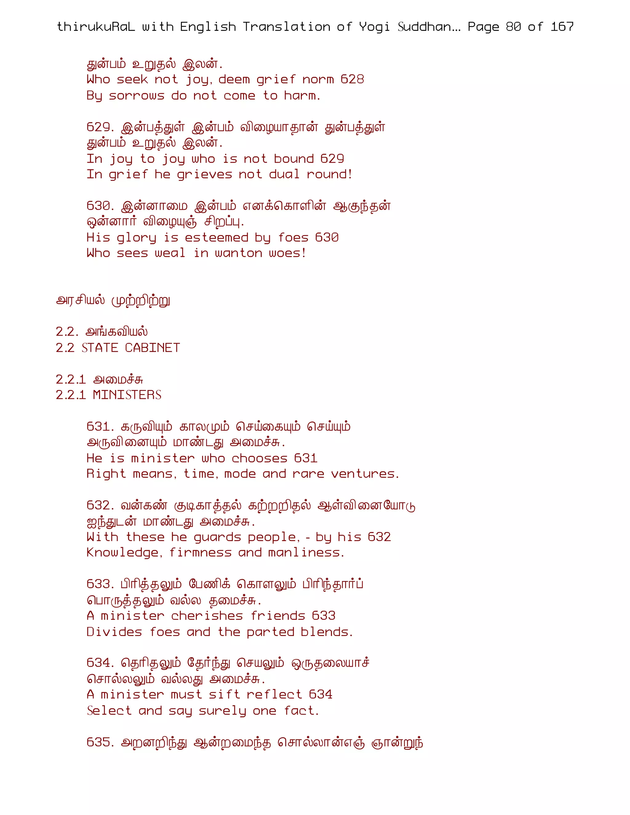 thirukuRaL with English Translation of Yogi Suddhanantha Bharathiar
                                                   ... Page 80 of 167


    ÐýÀõ ¯Ú¾ø þÄý.
    Who seek not joy, deem grief norm 628
    By sorrows do not come to harm.

    629. þýÀòÐû þýÀõ Å¢¨ÆÂ¡¾¡ý ÐýÀòÐû
    ÐýÀõ ¯Ú¾ø þÄý.
    In joy to joy who is not bound 629
    In grief he grieves not dual round!

    630. þýÉ¡¨Á þýÀõ ±Éì¦¸¡Ç¢ý ¬Ìó¾ý
    ´ýÉ¡÷ Å¢¨ÆÔï º¢ÈôÒ.
    His glory is esteemed by foes 630
    Who sees weal in wanton woes!


«Ãº¢Âø ÓüÈ¢üÚ

2.2. «í¸Å¢Âø
2.2 STATE CABINET

2.2.1 «¨ÁîÍ
2.2.1 MINISTERS

    631. ¸ÕÅ¢Ôõ ¸¡ÄÓõ ¦ºö¨¸Ôõ ¦ºöÔõ
    «ÕÅ¢¨ÉÔõ Á¡ñ¼Ð «¨ÁîÍ.
    He is minister who chooses 631
    Right means, time, mode and rare ventures.

    632. Åý¸ñ ÌÊ¸¡ò¾ø ¸üÈÈ¢¾ø ¬ûÅ¢ ¨É§Â¡Î
    ³óÐ¼ý Á¡ñ¼Ð «¨ÁîÍ.
    With these he guards people, - by his 632
    Knowledge, firmness and manliness.

    633. À¢¡¢ò¾Öõ §À½¢ì ¦¸¡ÇÖõ À¢¡¢ó¾¡÷ô
    ¦À¡Õò¾Öõ ÅøÄ ¾¨ÁîÍ.
    A minister cherishes friends 633
    Divides foes and the parted blends.

    634. ¦¾¡¢¾Öõ §¾÷óÐ ¦ºÂÖõ ´Õ¾¨ÄÂ¡î
    ¦º¡øÄÖõ ÅøÄÐ «¨ÁîÍ.
    A minister must sift reflect 634
    Select and say surely one fact.

    635. «ÈÉÈ¢óÐ ¬ýÈ¨Áó¾ ¦º¡øÄ¡ý±ï »¡ýÚó
 