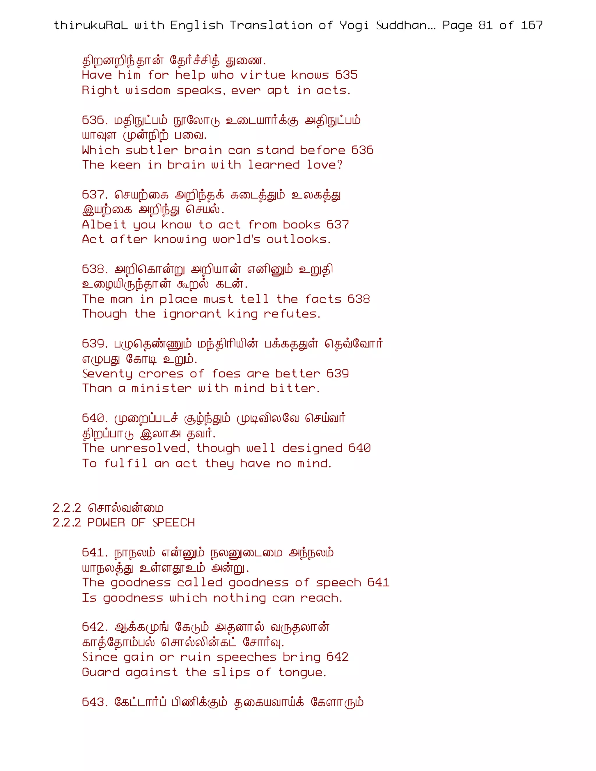 thirukuRaL with English Translation of Yogi Suddhanantha Bharathiar
                                                   ... Page 81 of 167


    ¾¢ÈÉÈ¢ó ¾¡ý §¾÷îº¢ò Ð¨½.
    Have him for help who virtue knows 635
    Right wisdom speaks, ever apt in acts.

    636. Á¾¢ÑðÀõ á§Ä¡Î ¯¨¼Â¡÷ìÌ «¾¢ÑðÀõ
    Â¡×Ç Óý¿¢ü À¨Å.
    Which subtler brain can stand before 636
    The keen in brain with learned love?

    637. ¦ºÂü¨¸ «È¢ó¾ì ¸¨¼òÐõ ¯Ä¸òÐ
    þÂü¨¸ «È¢óÐ ¦ºÂø.
    Albeit you know to act from books 637
    Act after knowing world's outlooks.

    638. «È¢¦¸¡ýÚ «È¢Â¡ý ±É¢Ûõ ¯Ú¾¢
    ¯¨ÆÂ¢Õó¾¡ý ÜÈø ¸¼ý.
    The man in place must tell the facts 638
    Though the ignorant king refutes.

    639. ÀØ¦¾ñÏõ Áó¾¢¡¢Â¢ý Àì¸¾Ðû ¦¾ù§Å¡÷
    ±ØÀÐ §¸¡Ê ¯Úõ.
    Seventy crores of foes are better 639
    Than a minister with mind bitter.

    640. Ó¨ÈôÀ¼î ÝúóÐõ ÓÊÅ¢Ä§Å ¦ºöÅ÷
    ¾¢ÈôÀ¡Î þÄ¡« ¾Å÷.
    The unresolved, though well designed 640
    To fulfil an act they have no mind.


2.2.2 ¦º¡øÅý¨Á
2.2.2 POWER OF SPEECH

    641. ¿¡¿Äõ ±ýÛõ ¿ÄÛ¨¼¨Á «ó¿Äõ
    Â¡¿ÄòÐ ¯ûÇà¯õ «ýÚ.
    The goodness called goodness of speech 641
    Is goodness which nothing can reach.

    642. ¬ì¸Óí §¸Îõ «¾É¡ø ÅÕ¾Ä¡ý
    ¸¡ò§¾¡õÀø ¦º¡øÄ¢ý¸ð §º¡÷×.
    Since gain or ruin speeches bring 642
    Guard against the slips of tongue.

    643. §¸ð¼¡÷ô À¢½¢ìÌõ ¾¨¸ÂÅ¡öì §¸Ç¡Õõ
 