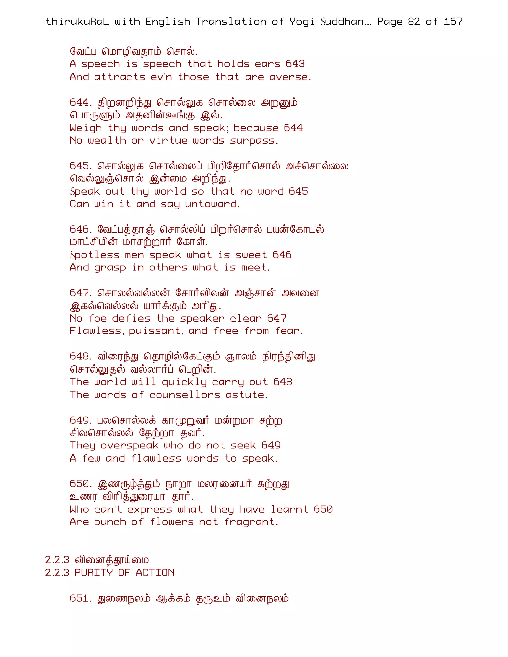 thirukuRaL with English Translation of Yogi Suddhanantha Bharathiar
                                                   ... Page 82 of 167


    §ÅðÀ ¦Á¡Æ¢Å¾¡õ ¦º¡ø.
    A speech is speech that holds ears 643
    And attracts ev'n those that are averse.

    644. ¾¢ÈÉÈ¢óÐ ¦º¡øÖ¸ ¦º¡ø¨Ä «ÈÛõ
    ¦À¡ÕÙõ «¾É¢ý°íÌ þø.
    Weigh thy words and speak; because 644
    No wealth or virtue words surpass.

    645. ¦º¡øÖ¸ ¦º¡ø¨Äô À¢È¢§¾¡÷¦º¡ø «î¦º¡ø¨Ä
    ¦ÅøÖï¦º¡ø þý¨Á «È¢óÐ.
    Speak out thy world so that no word 645
    Can win it and say untoward.

    646. §ÅðÀò¾¡ï ¦º¡øÄ¢ô À¢È÷¦º¡ø ÀÂý§¸¡¼ø
    Á¡ðº¢Â¢ý Á¡ºüÈ¡÷ §¸¡û.
    Spotless men speak what is sweet 646
    And grasp in others what is meet.

    647. ¦º¡ÄøÅøÄý §º¡÷Å¢Äý «ïº¡ý «Å¨É
    þ¸ø¦ÅøÄø Â¡÷ìÌõ «¡¢Ð.
    No foe defies the speaker clear 647
    Flawless, puissant, and free from fear.

    648. Å¢¨ÃóÐ ¦¾¡Æ¢ø§¸ðÌõ »¡Äõ ¿¢Ãó¾¢É¢Ð
    ¦º¡øÖ¾ø ÅøÄ¡÷ô ¦ÀÈ¢ý.
    The world will quickly carry out 648
    The words of counsellors astute.

    649. ÀÄ¦º¡øÄì ¸¡ÓÚÅ÷ ÁýÈÁ¡ ºüÈ
    º¢Ä¦º¡øÄø §¾üÈ¡ ¾Å÷.
    They overspeak who do not seek 649
    A few and flawless words to speak.

    650. þ½åúòÐõ ¿¡È¡ ÁÄÃ¨ÉÂ÷ ¸üÈÐ
    ¯½Ã Å¢¡¢òÐ¨ÃÂ¡ ¾¡÷.
    Who can't express what they have learnt 650
    Are bunch of flowers not fragrant.


2.2.3 Å¢¨Éòàö¨Á
2.2.3 PURITY OF ACTION

    651. Ð¨½¿Äõ ¬ì¸õ ¾å¯õ Å¢¨É¿Äõ
 