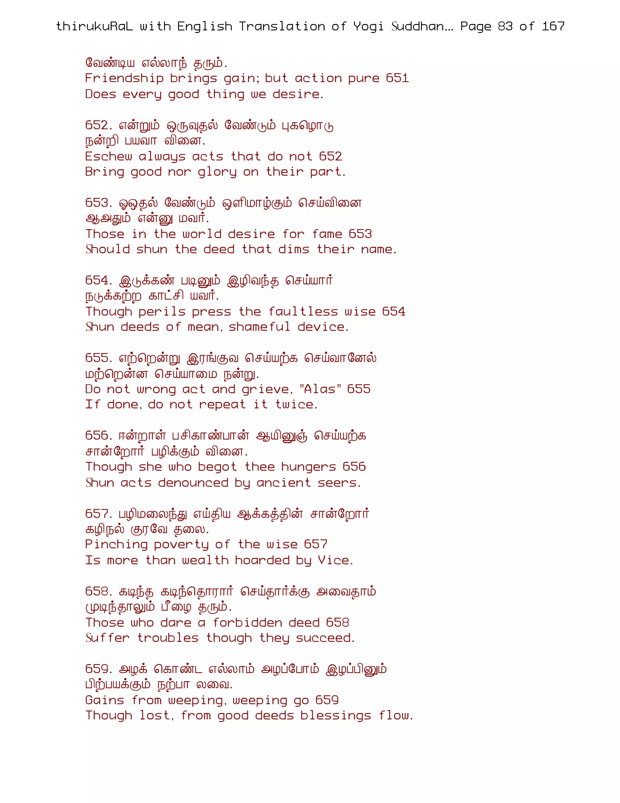 thirukuRaL with English Translation of Yogi Suddhanantha Bharathiar
                                                   ... Page 83 of 167


    §ÅñÊÂ ±øÄ¡ó ¾Õõ.
    Friendship brings gain; but action pure 651
    Does every good thing we desire.

    652. ±ýÚõ ´Õ×¾ø §ÅñÎõ Ò¸¦Æ¡Î
    ¿ýÈ¢ ÀÂÅ¡ Å¢¨É.
    Eschew always acts that do not 652
    Bring good nor glory on their part.

    653. µ´¾ø §ÅñÎõ ´Ç¢Á¡úÌõ ¦ºöÅ¢¨É
    ¬«Ðõ ±ýÛ ÁÅ÷.
    Those in the world desire for fame 653
    Should shun the deed that dims their name.

    654. þÎì¸ñ ÀÊÛõ þÆ¢Åó¾ ¦ºöÂ¡÷
    ¿Îì¸üÈ ¸¡ðº¢ ÂÅ÷.
    Though perils press the faultless wise 654
    Shun deeds of mean, shameful device.

    655. ±ü¦ÈýÚ þÃíÌÅ ¦ºöÂü¸ ¦ºöÅ¡§Éø
    Áü¦ÈýÉ ¦ºöÂ¡¨Á ¿ýÚ.
    Do not wrong act and grieve, "Alas" 655
    If done, do not repeat it twice.

    656. ®ýÈ¡û Àº¢¸¡ñÀ¡ý ¬Â¢Ûï ¦ºöÂü¸
    º¡ý§È¡÷ ÀÆ¢ìÌõ Å¢¨É.
    Though she who begot thee hungers 656
    Shun acts denounced by ancient seers.

    657. ÀÆ¢Á¨ÄóÐ ±ö¾¢Â ¬ì¸ò¾¢ý º¡ý§È¡÷
    ¸Æ¢¿ø ÌÃ§Å ¾¨Ä.
    Pinching poverty of the wise 657
    Is more than wealth hoarded by Vice.

    658. ¸Êó¾ ¸Êó¦¾¡Ã¡÷ ¦ºö¾¡÷ìÌ «¨Å¾¡õ
    ÓÊó¾¡Öõ À£¨Æ ¾Õõ.
    Those who dare a forbidden deed 658
    Suffer troubles though they succeed.

    659. «Æì ¦¸¡ñ¼ ±øÄ¡õ «Æô§À¡õ þÆôÀ¢Ûõ
    À¢üÀÂìÌõ ¿üÀ¡ Ä¨Å.
    Gains from weeping, weeping go 659
    Though lost, from good deeds blessings flow.
 