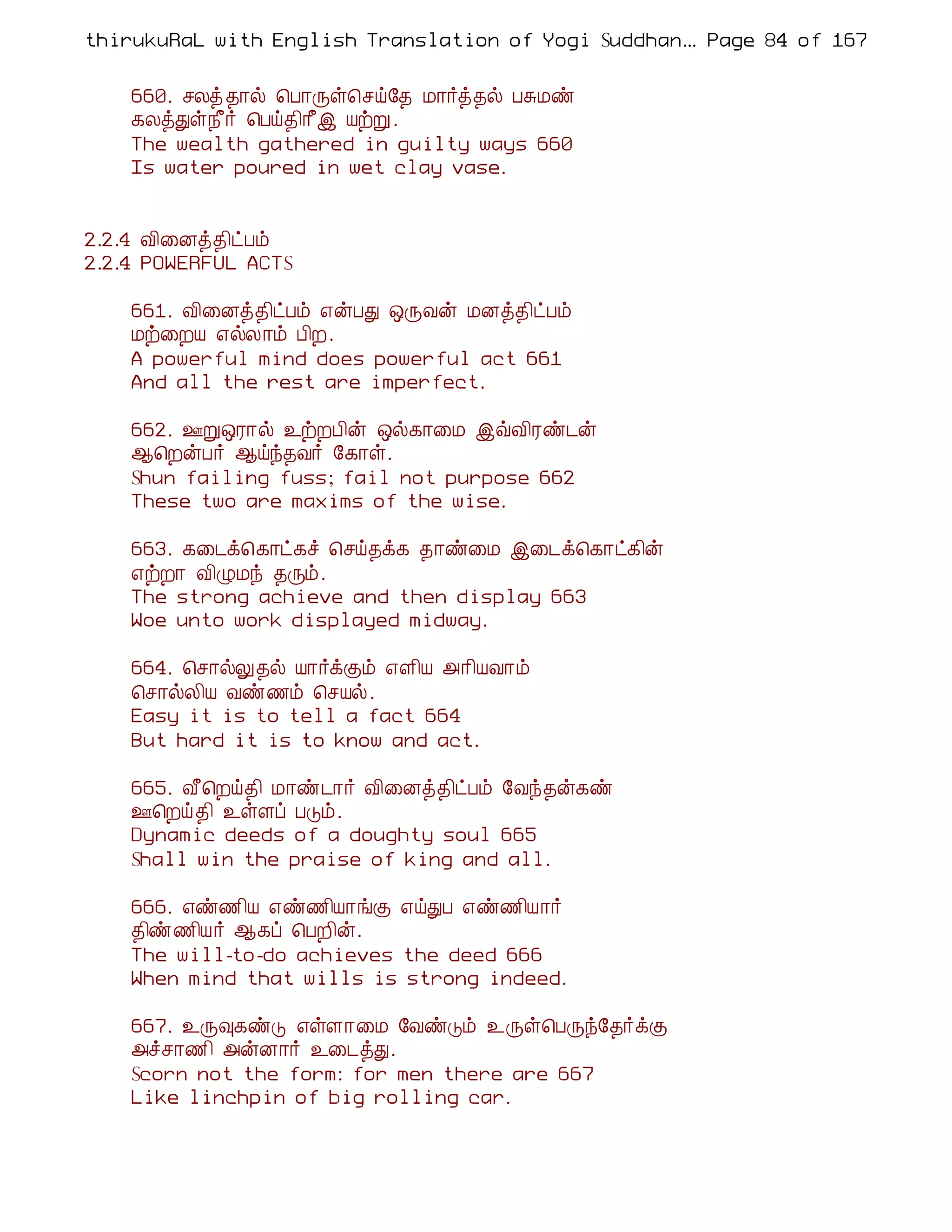 thirukuRaL with English Translation of Yogi Suddhanantha Bharathiar
                                                   ... Page 84 of 167


    660. ºÄò ¾¡ø ¦À¡Õû¦ºö§¾ Á¡÷ò¾ø ÀÍÁñ
    ¸ÄòÐû¿£÷ ¦Àö¾¢¡£þ ÂüÚ .
    The wealth gathered in guilty ways 660
    Is water poured in wet clay vase.


2.2.4 Å¢¨Éò¾¢ðÀõ
2.2.4 POWERFUL ACTS

    661. Å¢¨Éò¾¢ðÀõ ±ýÀÐ ´ÕÅý ÁÉò¾¢ðÀõ
    Áü¨ÈÂ ±øÄ¡õ À¢È.
    A powerful mind does powerful act 661
    And all the rest are imperfect.

    662. °Ú´Ã¡ø ¯üÈÀ¢ý ´ø¸¡¨Á þùÅ¢Ãñ¼ý
    ¬¦ÈýÀ÷ ¬öó¾Å÷ §¸¡û.
    Shun failing fuss; fail not purpose 662
    These two are maxims of the wise.

    663. ¸¨¼ì¦¸¡ð¸î ¦ºö¾ì¸ ¾¡ñ¨Á þ¨¼ì¦¸¡ð¸¢ý
    ±üÈ¡ Å¢ØÁó ¾Õõ.
    The strong achieve and then display 663
    Woe unto work displayed midway.

    664. ¦º¡øÖ¾ø Â¡÷ìÌõ ±Ç¢Â «¡¢ÂÅ¡õ
    ¦º¡øÄ¢Â Åñ½õ ¦ºÂø.
    Easy it is to tell a fact 664
    But hard it is to know and act.

    665. Å£¦Èö¾¢ Á¡ñ¼¡÷ Å¢¨Éò¾¢ðÀõ §Åó¾ý¸ñ
    °¦Èö ¾¢ ¯ûÇô ÀÎõ.
    Dynamic deeds of a doughty soul 665
    Shall win the praise of king and all.

    666. ±ñ½¢Â ±ñ½¢Â¡íÌ ±öÐÀ ±ñ½¢Â¡÷
    ¾¢ñ½¢Â÷ ¬¸ô ¦ÀÈ¢ý.
    The will-to-do achieves the deed 666
    When mind that wills is strong indeed.

    667. ¯Õ×¸ñÎ ±ûÇ¡¨Á §ÅñÎõ ¯Õû¦ÀÕó§¾÷ìÌ
    «îº¡½¢ «ýÉ¡÷ ¯¨¼òÐ.
    Scorn not the form: for men there are 667
    Like linchpin of big rolling car.
 