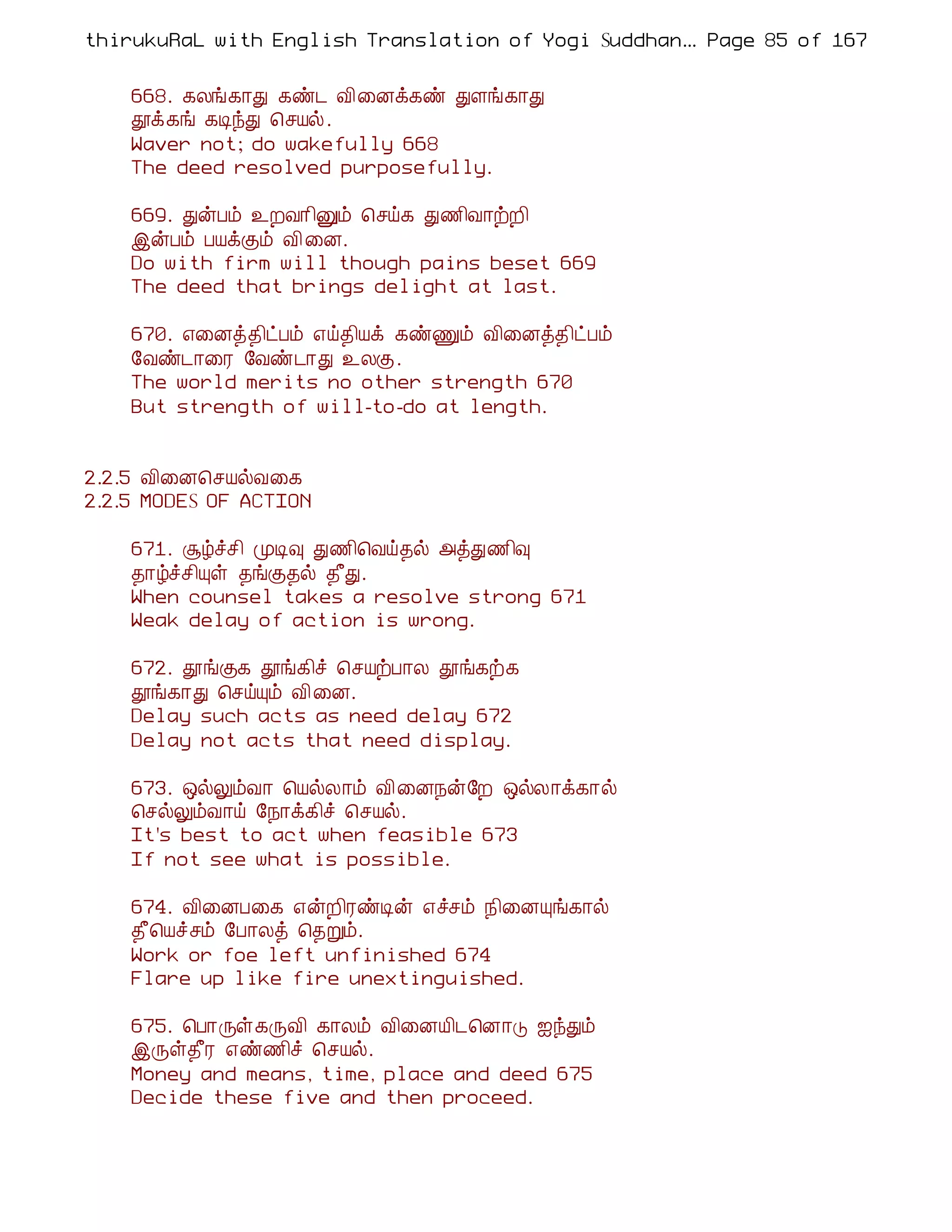 thirukuRaL with English Translation of Yogi Suddhanantha Bharathiar
                                                   ... Page 85 of 167


    668. ¸Äí¸¡Ð ¸ñ¼ Å¢¨Éì¸ñ ÐÇí¸¡Ð
    àì¸í ¸ÊóÐ ¦ºÂø.
    Waver not; do wakefully 668
    The deed resolved purposefully.

    669. ÐýÀõ ¯ÈÅ¡¢Ûõ ¦ºö¸ Ð½¢Å¡üÈ¢
    þýÀõ ÀÂìÌõ Å¢ ¨É.
    Do with firm will though pains beset 669
    The deed that brings delight at last.

    670. ±¨Éò¾¢ðÀõ ±ö¾¢Âì ¸ñÏõ Å¢¨Éò¾¢ðÀõ
    §Åñ¼¡¨Ã §Åñ¼¡Ð ¯ÄÌ.
    The world merits no other strength 670
    But strength of will-to-do at length.


2.2.5 Å¢¨É¦ºÂøÅ¨¸
2.2.5 MODES OF ACTION

    671. Ýúîº¢ ÓÊ× Ð½¢¦Åö¾ø «òÐ½¢×
    ¾¡úîº¢Ôû ¾íÌ¾ø ¾£Ð.
    When counsel takes a resolve strong 671
    Weak delay of action is wrong.

    672. àíÌ¸ àí¸¢î ¦ºÂüÀ¡Ä àí¸ü¸
    àí¸¡Ð ¦ºöÔõ Å¢ ¨É.
    Delay such acts as need delay 672
    Delay not acts that need display.

    673. ´øÖõÅ¡ ¦ÂøÄ¡õ Å¢¨É¿ý§È ´øÄ¡ì¸¡ø
    ¦ºøÖõÅ¡ö §¿¡ì¸¢î ¦ºÂø.
    It's best to act when feasible 673
    If not see what is possible.

    674. Å¢¨ÉÀ¨¸ ±ýÈ¢ÃñÊý ±îºõ ¿¢¨ÉÔí¸¡ø
    ¾£¦Âîºõ §À¡Äò ¦¾Úõ.
    Work or foe left unfinished 674
    Flare up like fire unextinguished.

    675. ¦À¡Õû¸ÕÅ¢ ¸¡Äõ Å¢¨ÉÂ¢¼¦É¡Î ³óÐõ
    þÕû¾£Ã ±ñ½¢î ¦ºÂø.
    Money and means, time, place and deed 675
    Decide these five and then proceed.
 