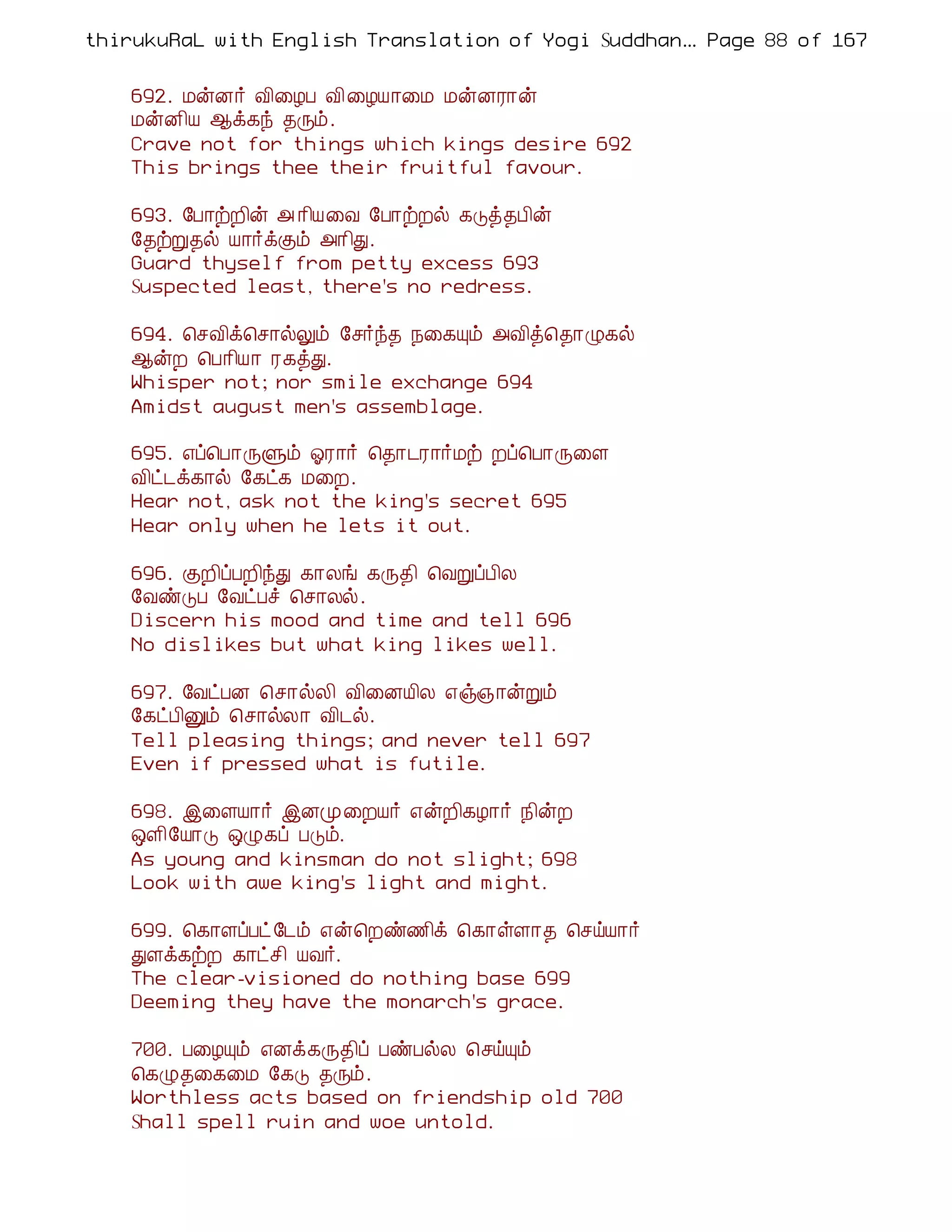 thirukuRaL with English Translation of Yogi Suddhanantha Bharathiar
                                                   ... Page 88 of 167


    692. ÁýÉ÷ Å¢¨ÆÀ Å¢ ¨ÆÂ¡¨Á ÁýÉÃ¡ý
    ÁýÉ¢Â ¬ì¸ó ¾Õõ.
    Crave not for things which kings desire 692
    This brings thee their fruitful favour.

    693. §À¡üÈ¢ý « ¡¢Â¨Å §À¡üÈø ¸Îò¾À¢ý
    §¾üÚ¾ø Â¡÷ìÌõ «¡¢Ð.
    Guard thyself from petty excess 693
    Suspected least, there's no redress.

    694. ¦ºÅ¢ì¦º¡øÖõ §º÷ó¾ ¿¨¸Ôõ «Å¢ò¦¾¡Ø¸ø
    ¬ýÈ ¦À¡¢Â¡ Ã¸òÐ.
    Whisper not; nor smile exchange 694
    Amidst august men's assemblage.

    695. ±ô¦À¡ÕÙõ µÃ¡÷ ¦¾¡¼Ã¡÷Áü Èô¦À¡Õ¨Ç
    Å¢ð¼ì¸¡ø §¸ð¸ Á¨È.
    Hear not, ask not the king's secret 695
    Hear only when he lets it out.

    696. ÌÈ¢ôÀÈ¢óÐ ¸¡Äí ¸Õ¾¢ ¦ÅÚôÀ¢Ä
    §ÅñÎÀ §ÅðÀî ¦º¡Äø.
    Discern his mood and time and tell 696
    No dislikes but what king likes well.

    697. §ÅðÀÉ ¦º¡øÄ¢ Å¢¨ÉÂ¢Ä ±ï»¡ýÚõ
    §¸ðÀ¢Ûõ ¦º¡øÄ¡ Å¢¼ø.
    Tell pleasing things; and never tell 697
    Even if pressed what is futile.

    698. þ¨ÇÂ¡÷ þÉÓ¨ÈÂ÷ ±ýÈ¢¸Æ¡÷ ¿¢ýÈ
    ´Ç¢§Â¡Î ´Ø¸ô ÀÎõ.
    As young and kinsman do not slight; 698
    Look with awe king's light and might.

    699. ¦¸¡ÇôÀð §¼õ ±ý¦Èñ½¢ì ¦¸¡ûÇ¡¾ ¦ºöÂ¡÷
    ÐÇì¸üÈ ¸¡ðº¢ ÂÅ÷.
    The clear-visioned do nothing base 699
    Deeming they have the monarch's grace.

    700. À¨ÆÔõ ±Éì¸Õ¾¢ô ÀñÀøÄ ¦ºöÔõ
    ¦¸Ø¾¨¸¨Á §¸Î ¾Õõ.
    Worthless acts based on friendship old 700
    Shall spell ruin and woe untold.
 