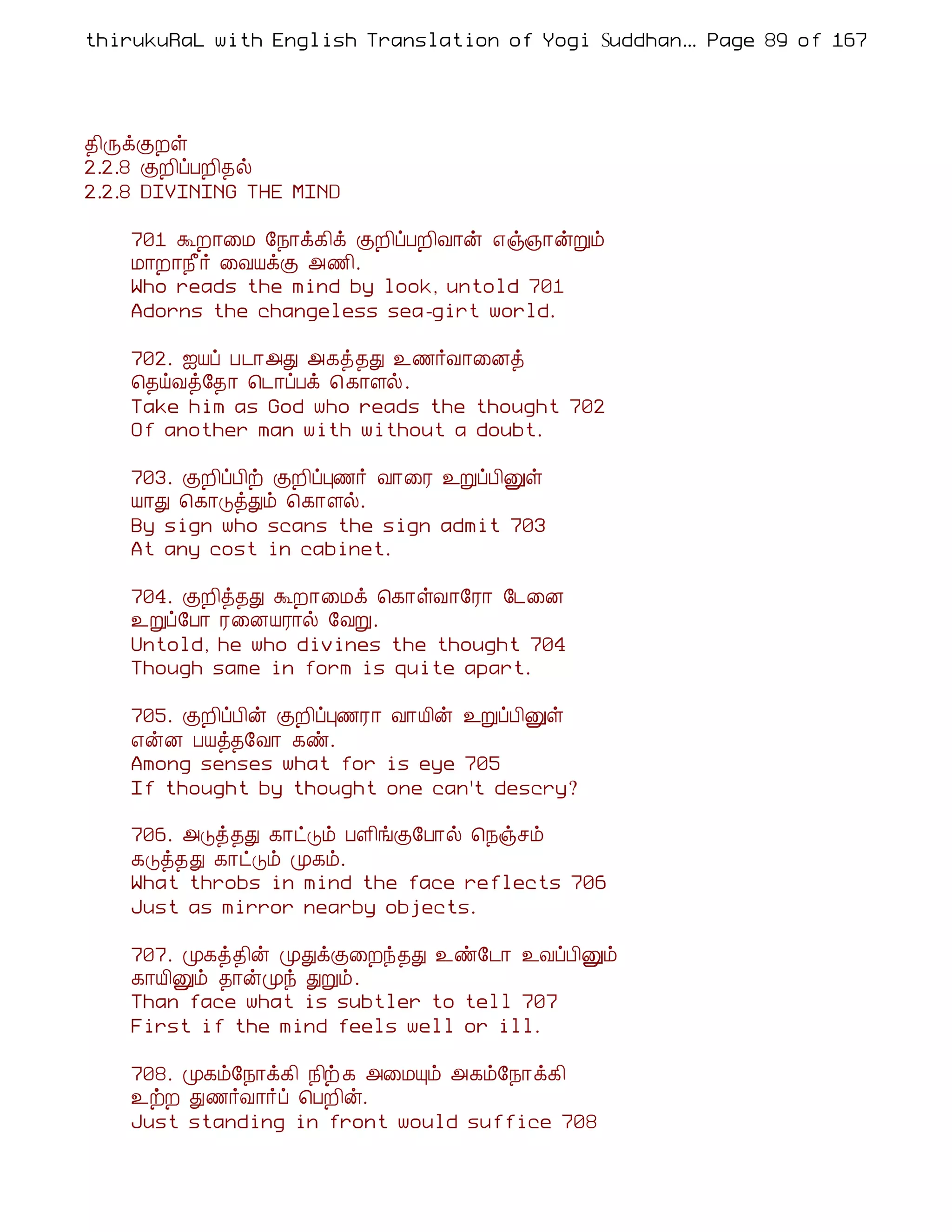 thirukuRaL with English Translation of Yogi Suddhanantha Bharathiar
                                                   ... Page 89 of 167




¾¢ÕìÌÈû
2.2.8 ÌÈ¢ôÀÈ¢¾ø
2.2.8 DIVINING THE MIND

    701 ÜÈ¡¨Á §¿¡ì¸¢ì ÌÈ¢ôÀÈ¢Å¡ý ±ï»¡ýÚõ
    Á¡È¡¿£÷ ¨ÅÂìÌ «½¢.
    Who reads the mind by look, untold 701
    Adorns the changeless sea-girt world.

    702. ³Âô À¼¡«Ð «¸ò¾Ð ¯½÷Å¡¨Éò
    ¦¾öÅò§¾¡ ¦¼¡ôÀì ¦ ¸¡Çø.
    Take him as God who reads the thought 702
    Of another man with without a doubt.

    703. ÌÈ¢ôÀ¢ü ÌÈ¢ôÒ½÷ Å¡¨Ã ¯ÚôÀ¢Ûû
    Â¡Ð ¦¸¡ÎòÐõ ¦¸¡Çø.
    By sign who scans the sign admit 703
    At any cost in cabinet.

    704. ÌÈ¢ò¾Ð ÜÈ¡¨Áì ¦¸¡ûÅ¡§Ã¡ §¼¨É
    ¯Úô§À¡ Ã¨ÉÂÃ¡ø §ÅÚ.
    Untold, he who divines the thought 704
    Though same in form is quite apart.

    705. ÌÈ¢ôÀ¢ý ÌÈ¢ôÒ½Ã¡ Å¡Â¢ý ¯ÚôÀ¢Ûû
    ±ýÉ ÀÂò¾§Å¡ ¸ñ.
    Among senses what for is eye 705
    If thought by thought one can't descry?

    706. «Îò¾Ð ¸¡ðÎõ ÀÇ¢íÌ§À¡ø ¦¿ïºõ
    ¸Îò¾Ð ¸¡ðÎõ Ó¸õ.
    What throbs in mind the face reflects 706
    Just as mirror nearby objects.

    707. Ó¸ò¾¢ý ÓÐìÌ¨Èó¾Ð ¯ñ§¼¡ ¯ÅôÀ¢Ûõ
    ¸¡Â¢Ûõ ¾¡ýÓó ÐÚõ.
    Than face what is subtler to tell 707
    First if the mind feels well or ill.

    708. Ó¸õ§¿¡ì¸¢ ¿¢ü ¸ «¨ÁÔõ «¸õ§¿¡ì¸¢
    ¯üÈ Ð½÷Å¡÷ô ¦ÀÈ¢ý.
    Just standing in front would suffice 708
 