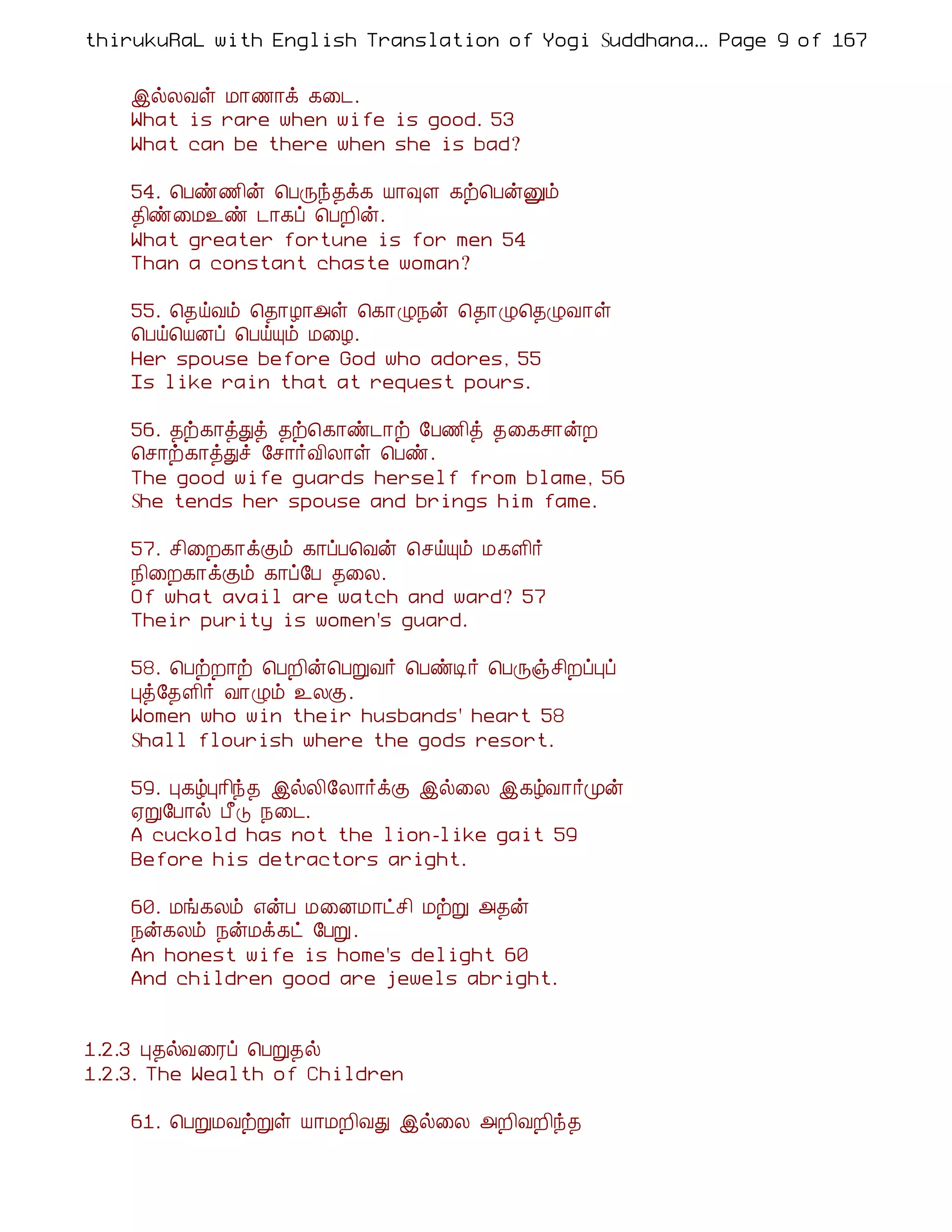thirukuRaL with English Translation of Yogi Suddhanantha Bharathiar
                                                    ... Page 9 of 167


    þøÄÅû Á¡½¡ì ¸¨¼.
    What is rare when wife is good. 53
    What can be there when she is bad?

    54. ¦Àñ½¢ý ¦ÀÕó¾ì¸ Â¡×Ç ¸ü¦ÀýÛõ
    ¾¢ñ¨Á¯ñ ¼¡¸ô ¦ÀÈ¢ý.
    What greater fortune is for men 54
    Than a constant chaste woman?

    55. ¦¾öÅõ ¦¾¡Æ¡«û ¦¸¡Ø¿ý ¦¾¡Ø¦¾ØÅ¡û
    ¦Àö¦ÂÉô ¦ÀöÔõ Á¨Æ.
    Her spouse before God who adores, 55
    Is like rain that at request pours.

    56. ¾ü¸¡òÐò ¾ü¦¸¡ñ¼¡ü §À½¢ò ¾¨¸º¡ýÈ
    ¦º¡ü¸¡òÐî §º¡÷Å¢Ä¡û ¦Àñ.
    The good wife guards herself from blame, 56
    She tends her spouse and brings him fame.

    57. º¢¨È¸¡ìÌõ ¸¡ôÀ¦Åý ¦ºöÔõ Á¸Ç¢÷
    ¿¢¨È¸¡ìÌõ ¸¡ô§À ¾¨Ä.
    Of what avail are watch and ward? 57
    Their purity is women's guard.

    58. ¦ÀüÈ¡ü ¦ÀÈ¢ý¦ÀÚÅ÷ ¦ÀñÊ÷ ¦ÀÕïº¢ÈôÒô
    Òò§¾Ç¢÷ Å¡Øõ ¯ÄÌ.
    Women who win their husbands' heart 58
    Shall flourish where the gods resort.

    59. Ò¸úÒ¡¢ó¾ þøÄ¢§Ä¡÷ìÌ þø¨Ä þ¸úÅ¡÷Óý
    ²Ú§À¡ø À£Î ¿¨¼.
    A cuckold has not the lion-like gait 59
    Before his detractors aright.

    60. Áí¸Äõ ±ýÀ Á¨ÉÁ¡ðº¢ ÁüÚ «¾ý
    ¿ý¸Äõ ¿ýÁì¸ð §ÀÚ.
    An honest wife is home's delight 60
    And children good are jewels abright.


1.2.3 Ò¾øÅ¨Ãô ¦ÀÚ¾ø
1.2.3. The Wealth of Children

    61. ¦ÀÚÁÅüÚû Â¡ÁÈ¢ÅÐ þø¨Ä «È¢ÅÈ¢ó¾
 