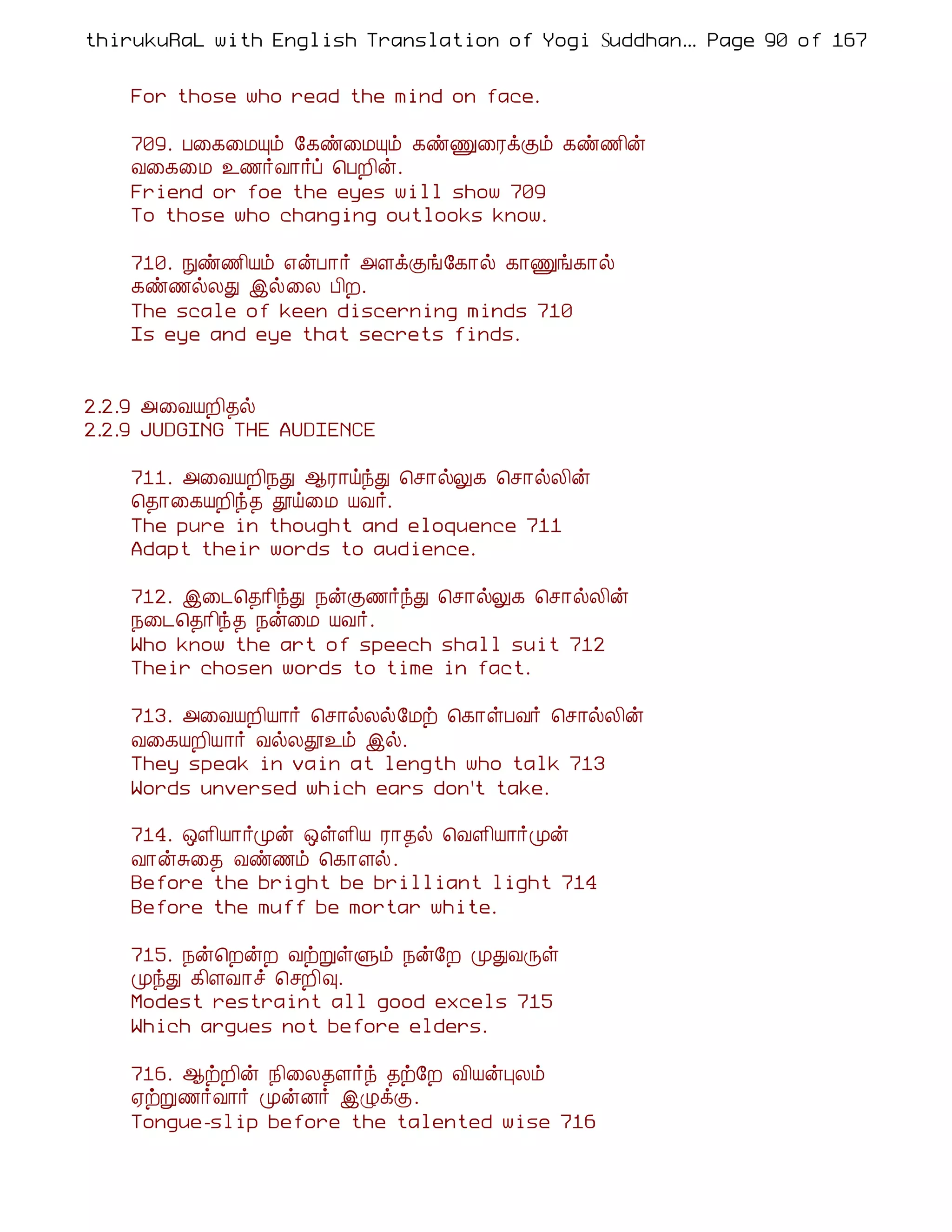 thirukuRaL with English Translation of Yogi Suddhanantha Bharathiar
                                                   ... Page 90 of 167


    For those who read the mind on face.

    709. À¨¸¨ÁÔõ §¸ñ¨ÁÔõ ¸ñÏ¨ÃìÌõ ¸ñ½¢ý
    Å¨¸¨Á ¯½÷Å¡÷ô ¦ÀÈ¢ý.
    Friend or foe the eyes will show 709
    To those who changing outlooks know.

    710. Ññ½¢Âõ ±ýÀ¡÷ «ÇìÌí§¸¡ø ¸¡Ïí¸¡ø
    ¸ñ½øÄÐ þø¨Ä À¢È.
    The scale of keen discerning minds 710
    Is eye and eye that secrets finds.


2.2.9 «¨ÅÂÈ¢¾ø
2.2.9 JUDGING THE AUDIENCE

    711. «¨ÅÂÈ¢¿Ð ¬Ã¡öóÐ ¦º¡øÖ¸ ¦º¡øÄ¢ý
    ¦¾¡¨¸ÂÈ¢ó¾ àö¨Á ÂÅ÷.
    The pure in thought and eloquence 711
    Adapt their words to audience.

    712. þ¨¼¦¾¡¢óÐ ¿ýÌ½÷óÐ ¦º¡øÖ¸ ¦º¡øÄ¢ý
    ¿¨¼¦¾¡¢ó¾ ¿ý¨Á ÂÅ÷.
    Who know the art of speech shall suit 712
    Their chosen words to time in fact.

    713. «¨ÅÂÈ¢Â¡÷ ¦º¡øÄø§Áü ¦¸¡ûÀÅ÷ ¦º¡øÄ¢ý
    Å¨¸ÂÈ¢Â¡÷ ÅøÄà¯õ þø.
    They speak in vain at length who talk 713
    Words unversed which ears don't take.

    714. ´Ç¢Â¡÷Óý ´ûÇ¢Â Ã¡¾ø ¦ÅÇ¢Â¡÷Óý
    Å¡ýÍ¨¾ Åñ½õ ¦¸¡Çø.
    Before the bright be brilliant light 714
    Before the muff be mortar white.

    715. ¿ý¦ÈýÈ ÅüÚûÙõ ¿ý§È ÓÐÅÕû
    ÓóÐ ¸¢ÇÅ¡î ¦ºÈ¢×.
    Modest restraint all good excels 715
    Which argues not before elders.

    716. ¬üÈ¢ý ¿¢¨Ä¾Ç÷ó ¾ü§È Å¢ÂýÒÄõ
    ²üÚ½÷Å¡÷ ÓýÉ÷ þØìÌ.
    Tongue-slip before the talented wise 716
 
