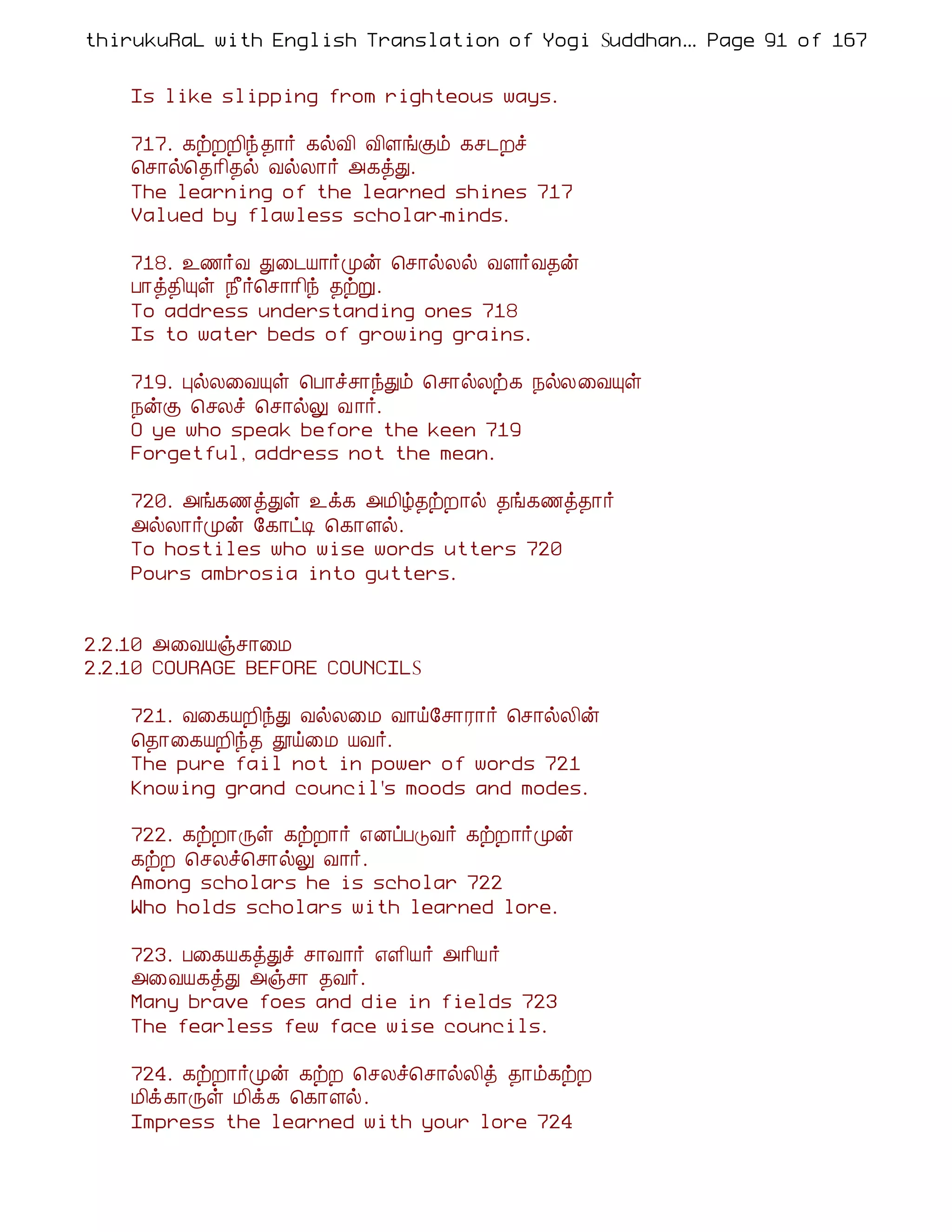 thirukuRaL with English Translation of Yogi Suddhanantha Bharathiar
                                                   ... Page 91 of 167


    Is like slipping from righteous ways.

    717. ¸üÈÈ¢ó ¾¡÷ ¸øÅ¢ Å¢ÇíÌõ ¸º¼Èî
    ¦º¡ø¦¾¡¢¾ø ÅøÄ¡÷ «¸òÐ.
    The learning of the learned shines 717
    Valued by flawless scholar-minds.

    718. ¯½÷Å Ð¨¼Â¡÷Óý ¦º¡øÄø ÅÇ÷Å¾ý
    À¡ò¾¢Ôû ¿£÷¦º¡¡¢ó ¾üÚ.
    To address understanding ones 718
    Is to water beds of growing grains.

    719. ÒøÄ¨ÅÔû ¦À¡îº¡óÐõ ¦º¡øÄü¸ ¿øÄ¨ÅÔû
    ¿ýÌ ¦ºÄî ¦º¡øÖ Å ¡÷.
    O ye who speak before the keen 719
    Forgetful, address not the mean.

    720. «í¸½òÐû ¯ì¸ «Á¢ú¾üÈ¡ø ¾í¸½ò¾¡÷
    «øÄ¡÷Óý §¸¡ðÊ ¦¸¡Çø.
    To hostiles who wise words utters 720
    Pours ambrosia into gutters.


2.2.10 «¨ÅÂïº¡¨Á
2.2.10 COURAGE BEFORE COUNCILS

    721. Å¨¸ÂÈ¢óÐ ÅøÄ¨Á Å¡ö§º¡Ã¡÷ ¦º¡øÄ¢ý
    ¦¾¡¨¸ÂÈ¢ó¾ àö¨Á ÂÅ÷.
    The pure fail not in power of words 721
    Knowing grand council's moods and modes.

    722. ¸üÈ¡Õû ¸üÈ¡÷ ±ÉôÀÎÅ÷ ¸üÈ¡÷Óý
    ¸üÈ ¦ºÄî¦º¡øÖ Å¡÷.
    Among scholars he is scholar 722
    Who holds scholars with learned lore.

    723. À¨¸Â¸òÐî º¡Å¡÷ ±Ç¢Â÷ «¡¢Â÷
    «¨ÅÂ¸òÐ «ïº¡ ¾Å÷.
    Many brave foes and die in fields 723
    The fearless few face wise councils.

    724. ¸üÈ¡÷Óý ¸üÈ ¦ºÄî¦º¡øÄ¢ò ¾¡õ¸üÈ
    Á¢ì¸¡Õû Á¢ì¸ ¦¸¡Çø.
    Impress the learned with your lore 724
 
