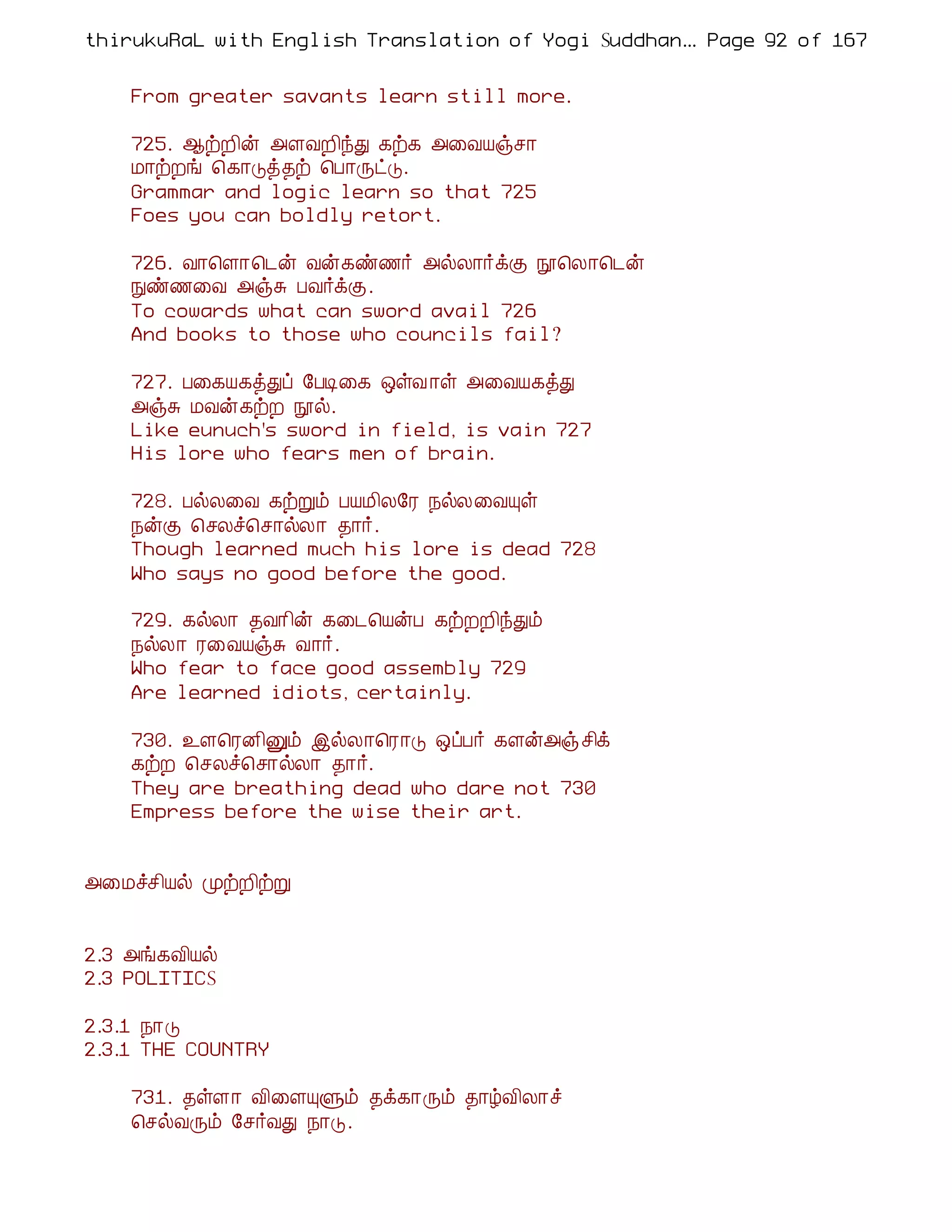 thirukuRaL with English Translation of Yogi Suddhanantha Bharathiar
                                                   ... Page 92 of 167


    From greater savants learn still more.

    725. ¬üÈ¢ý «ÇÅÈ¢óÐ ¸ü¸ «¨ÅÂïº¡
    Á¡üÈí ¦¸¡Îò¾ü ¦À¡ÕðÎ.
    Grammar and logic learn so that 725
    Foes you can boldly retort.

    726. Å¡¦Ç¡¦¼ý Åý¸ñ½÷ «øÄ¡÷ìÌ á¦Ä¡¦¼ý
    Ññ½¨Å «ïÍ ÀÅ÷ìÌ.
    To cowards what can sword avail 726
    And books to those who councils fail?

    727. À¨¸Â¸òÐô §ÀÊ¨¸ ´ûÅ ¡û «¨ÅÂ¸òÐ
    «ïÍ ÁÅý¸üÈ áø.
    Like eunuch's sword in field, is vain 727
    His lore who fears men of brain.

    728. ÀøÄ¨Å ¸üÚõ ÀÂÁ¢Ä§Ã ¿øÄ¨ÅÔû
    ¿ýÌ ¦ºÄî¦º¡øÄ¡ ¾¡÷.
    Though learned much his lore is dead 728
    Who says no good before the good.

    729. ¸øÄ¡ ¾Å¡¢ý ¸¨¼¦ÂýÀ ¸üÈÈ¢óÐõ
    ¿øÄ¡ Ã¨ÅÂïÍ Å¡÷.
    Who fear to face good assembly 729
    Are learned idiots, certainly.

    730. ¯Ç¦ÃÉ¢Ûõ þøÄ¡¦Ã¡Î ´ôÀ÷ ¸Çý«ïº¢ì
    ¸üÈ ¦ºÄî¦º¡øÄ¡ ¾¡÷.
    They are breathing dead who dare not 730
    Empress before the wise their art.


«¨Áîº¢Âø ÓüÈ¢üÚ


2.3 «í¸Å¢Âø
2.3 POLITICS

2.3.1 ¿¡Î
2.3.1 THE COUNTRY

    731. ¾ûÇ¡ Å¢¨ÇÔÙõ ¾ì¸¡Õõ ¾¡úÅ¢Ä¡î
    ¦ºøÅÕõ §º÷ÅÐ ¿¡Î.
 