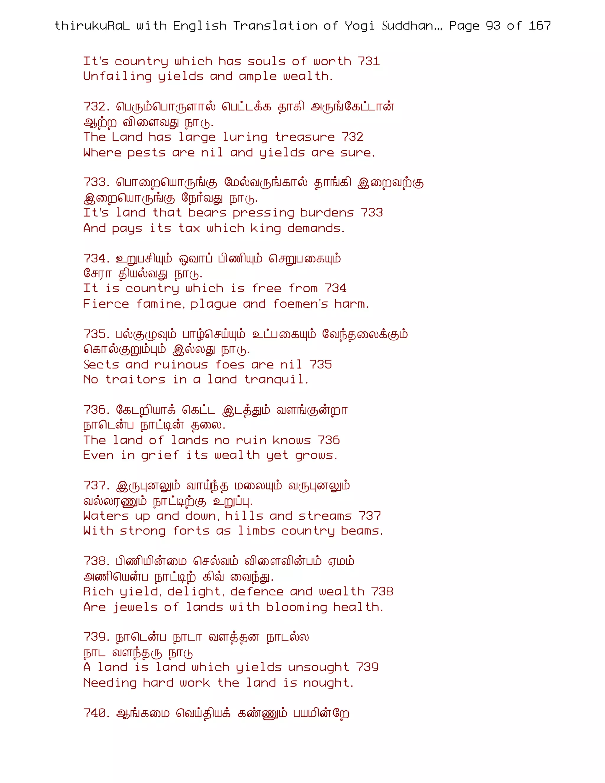 thirukuRaL with English Translation of Yogi Suddhanantha Bharathiar
                                                   ... Page 93 of 167


    It's country which has souls of worth 731
    Unfailing yields and ample wealth.

    732. ¦ÀÕõ¦À¡ÕÇ¡ø ¦Àð¼ì¸ ¾¡¸¢ «Õí§¸ð¼¡ý
    ¬üÈ Å¢ ¨ÇÅÐ ¿¡Î.
    The Land has large luring treasure 732
    Where pests are nil and yields are sure.

    733. ¦À¡¨È¦Â¡ÕíÌ §ÁøÅÕí¸¡ø ¾¡í¸¢ þ¨ÈÅüÌ
    þ¨È¦Â¡ÕíÌ §¿÷ÅÐ ¿¡Î.
    It's land that bears pressing burdens 733
    And pays its tax which king demands.

    734. ¯ÚÀº¢Ôõ ´Å¡ô À¢½¢Ôõ ¦ºÚÀ¨¸Ôõ
    §ºÃ¡ ¾¢ÂøÅÐ ¿¡Î.
    It is country which is free from 734
    Fierce famine, plague and foemen's harm.

    735. ÀøÌØ×õ À¡ú¦ºöÔõ ¯ðÀ¨¸Ôõ §Åó¾¨ÄìÌõ
    ¦¸¡øÌÚõÒõ þøÄÐ ¿¡Î.
    Sects and ruinous foes are nil 735
    No traitors in a land tranquil.

    736. §¸¼È¢Â¡ì ¦¸ð¼ þ¼òÐõ ÅÇíÌýÈ¡
    ¿¡¦¼ýÀ ¿¡ðÊý ¾¨Ä.
    The land of lands no ruin knows 736
    Even in grief its wealth yet grows.

    737. þÕÒÉÖõ Å¡öó¾ Á¨ÄÔõ ÅÕÒÉÖõ
    ÅøÄÃÏõ ¿¡ðÊüÌ ¯ÚôÒ.
    Waters up and down, hills and streams 737
    With strong forts as limbs country beams.

    738. À¢½¢Â¢ý¨Á ¦ºøÅõ Å¢¨ÇÅ¢ýÀõ ²Áõ
    «½¢¦ÂýÀ ¿¡ðÊü ¸¢ù ¨ÅóÐ.
    Rich yield, delight, defence and wealth 738
    Are jewels of lands with blooming health.

    739. ¿¡¦¼ýÀ ¿¡¼¡ ÅÇò¾É ¿¡¼øÄ
    ¿¡¼ ÅÇó¾Õ ¿¡Î
    A land is land which yields unsought 739
    Needing hard work the land is nought.

    740. ¬í¸¨Á ¦Åö¾¢Âì ¸ñÏõ ÀÂÁ¢ý§È
 