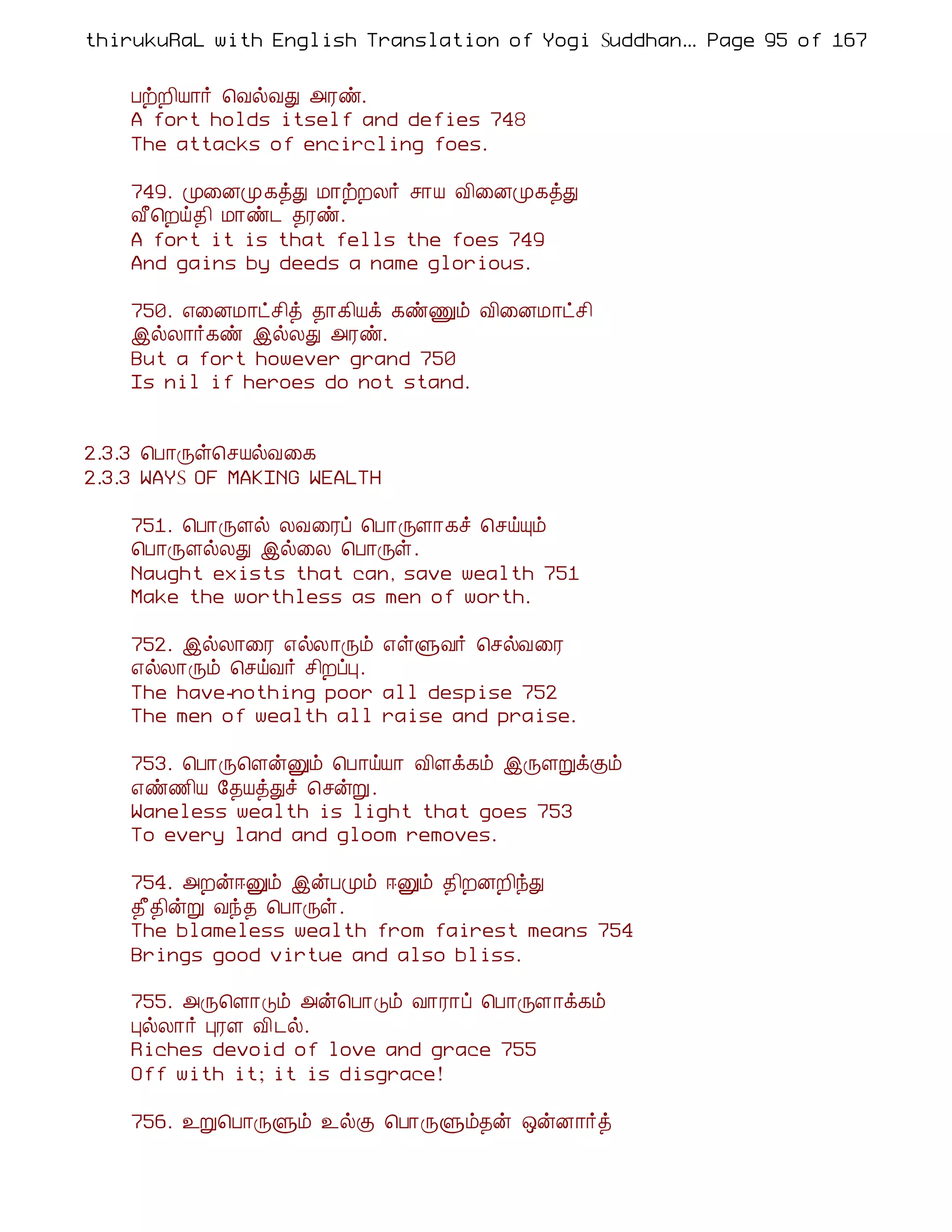 thirukuRaL with English Translation of Yogi Suddhanantha Bharathiar
                                                   ... Page 95 of 167


    ÀüÈ¢Â¡÷ ¦ÅøÅÐ «Ãñ.
    A fort holds itself and defies 748
    The attacks of encircling foes.

    749. Ó¨ÉÓ¸òÐ Á¡üÈÄ÷ º¡Â Å¢¨ÉÓ¸òÐ
    Å£¦Èö¾¢ Á¡ñ¼ ¾Ãñ.
    A fort it is that fells the foes 749
    And gains by deeds a name glorious.

    750. ±¨ÉÁ¡ðº¢ò ¾¡¸¢Âì ¸ñÏõ Å¢¨ÉÁ¡ðº¢
    þøÄ¡÷¸ñ þøÄÐ «Ãñ.
    But a fort however grand 750
    Is nil if heroes do not stand.


2.3.3 ¦À¡Õû¦ºÂøÅ¨¸
2.3.3 WAYS OF MAKING WEALTH

    751. ¦À¡ÕÇø ÄÅ¨Ãô ¦À¡ÕÇ¡¸î ¦ºöÔõ
    ¦À¡ÕÇøÄÐ þø¨Ä ¦À¡Õû.
    Naught exists that can, save wealth 751
    Make the worthless as men of worth.

    752. þøÄ¡¨Ã ±øÄ¡Õõ ±ûÙÅ÷ ¦ºøÅ¨Ã
    ±øÄ¡Õõ ¦ºöÅ÷ º¢ÈôÒ.
    The have-nothing poor all despise 752
    The men of wealth all raise and praise.

    753. ¦À¡Õ¦ÇýÛõ ¦À¡öÂ¡ Å¢Çì¸õ þÕÇÚìÌõ
    ±ñ½¢Â §¾ÂòÐî ¦ºýÚ.
    Waneless wealth is light that goes 753
    To every land and gloom removes.

    754. «Èý®Ûõ þýÀÓõ ®Ûõ ¾¢ÈÉÈ¢óÐ
    ¾£¾¢ýÚ Åó¾ ¦À¡Õû.
    The blameless wealth from fairest means 754
    Brings good virtue and also bliss.

    755. «Õ¦Ç¡Îõ «ý¦À¡Îõ Å¡Ã¡ô ¦À¡ÕÇ¡ì¸õ
    ÒøÄ¡÷ ÒÃÇ Å¢ ¼ø.
    Riches devoid of love and grace 755
    Off with it; it is disgrace!

    756. ¯Ú¦À¡ÕÙõ ¯øÌ ¦À¡ÕÙõ¾ý ´ýÉ¡÷ò
 