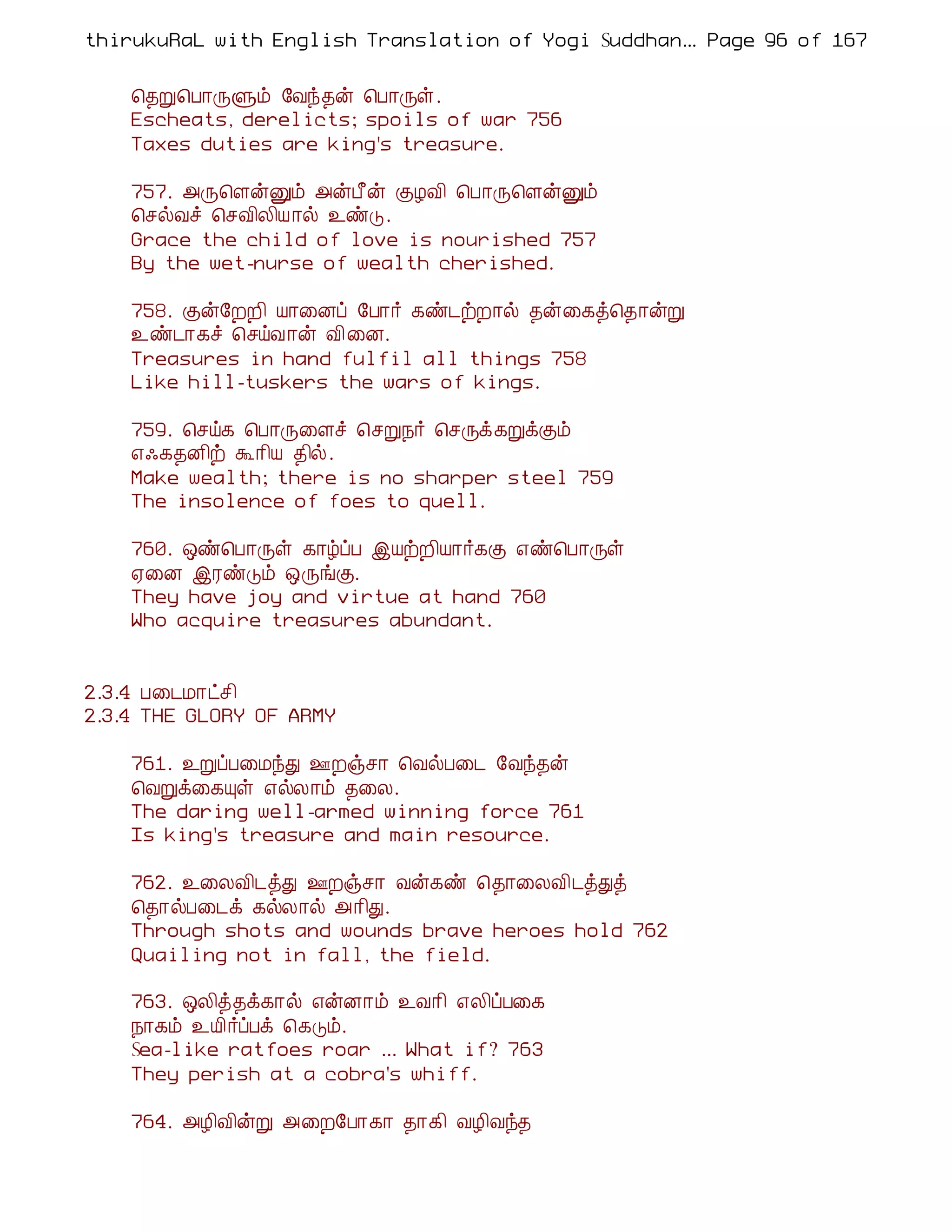 thirukuRaL with English Translation of Yogi Suddhanantha Bharathiar
                                                   ... Page 96 of 167


    ¦¾Ú¦À¡ÕÙõ §Åó¾ý ¦À¡Õû.
    Escheats, derelicts; spoils of war 756
    Taxes duties are king's treasure.

    757. «Õ¦ÇýÛõ «ýÀ£ý ÌÆÅ¢ ¦À¡Õ¦ÇýÛõ
    ¦ºøÅî ¦ºÅ¢Ä¢Â ¡ø ¯ñÎ.
    Grace the child of love is nourished 757
    By the wet-nurse of wealth cherished.

    758. Ìý§ÈÈ¢ Â¡¨Éô §À¡÷ ¸ñ¼üÈ¡ø ¾ý¨¸ò¦¾¡ýÚ
    ¯ñ¼¡¸î ¦ºöÅ¡ý Å¢¨É.
    Treasures in hand fulfil all things 758
    Like hill-tuskers the wars of kings.

    759. ¦ºö¸ ¦À¡Õ¨Çî ¦ºÚ¿÷ ¦ºÕì¸ÚìÌõ
    ±·¸¾É¢ü Ü¡¢Â ¾¢ø.
    Make wealth; there is no sharper steel 759
    The insolence of foes to quell.

    760. ´ñ¦À¡Õû ¸¡úôÀ þÂüÈ¢Â¡÷¸Ì ±ñ¦À¡Õû
    ²¨É þÃñÎõ ´ÕíÌ.
    They have joy and virtue at hand 760
    Who acquire treasures abundant.


2.3.4 À¨¼Á¡ðº¢
2.3.4 THE GLORY OF ARMY

    761. ¯ÚôÀ¨ÁóÐ °Èïº¡ ¦ÅøÀ¨¼ §Åó¾ý
    ¦ÅÚì¨¸Ôû ±øÄ¡õ ¾¨Ä.
    The daring well-armed winning force 761
    Is king's treasure and main resource.

    762. ¯¨ÄÅ¢¼òÐ °Èïº¡ Åý¸ñ ¦¾¡¨ÄÅ¢¼òÐò
    ¦¾¡øÀ¨¼ì ¸øÄ¡ø «¡¢Ð.
    Through shots and wounds brave heroes hold 762
    Quailing not in fall, the field.

    763. ´Ä¢ò¾ì¸¡ø ±ýÉ¡õ ¯Å¡¢ ±Ä¢ôÀ¨¸
    ¿¡¸õ ¯Â¢÷ôÀì ¦¸Îõ.
    Sea-like ratfoes roar ... What if? 763
    They perish at a cobra's whiff.

    764. «Æ¢Å¢ýÚ «¨È§À¡¸¡ ¾¡¸¢ ÅÆ¢Åó¾
 