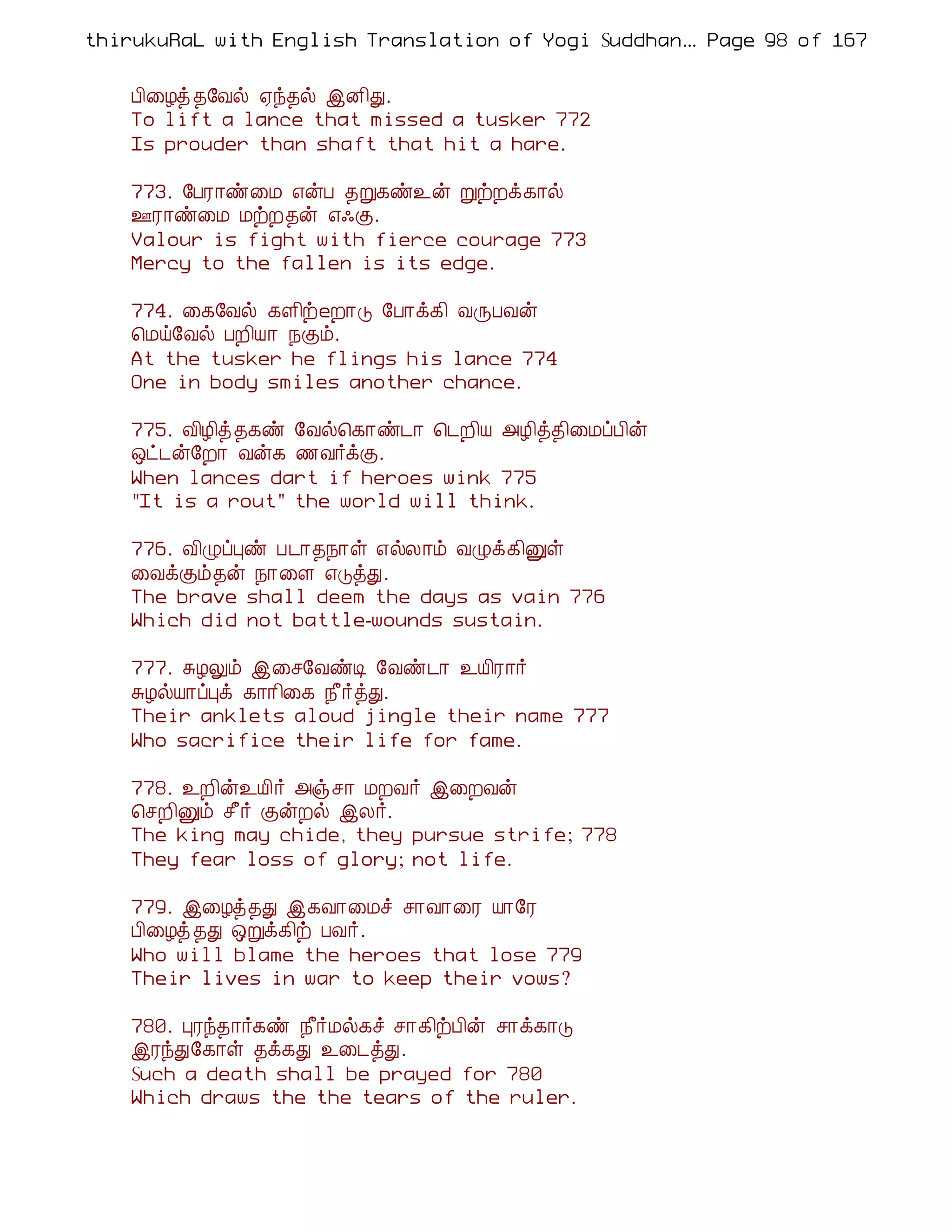 thirukuRaL with English Translation of Yogi Suddhanantha Bharathiar
                                                   ... Page 98 of 167


    À¢¨Æò ¾§Åø ²ó¾ø þÉ¢Ð.
    To lift a lance that missed a tusker 772
    Is prouder than shaft that hit a hare.

    773. §ÀÃ¡ñ¨Á ±ýÀ ¾Ú¸ñ¯ý ÚüÈì¸¡ø
    °Ã¡ñ¨Á ÁüÈ¾ý ±·Ì.
    Valour is fight with fierce courage 773
    Mercy to the fallen is its edge.

    774. ¨¸§Åø ¸Ç¢üeÈ¡Î §À¡ì¸¢ ÅÕÀÅý
    ¦Áö§Åø ÀÈ¢Â¡ ¿Ìõ.
    At the tusker he flings his lance 774
    One in body smiles another chance.

    775. Å¢Æ¢ò¾¸ñ §Åø¦¸¡ñ¼¡ ¦¼È¢Â «Æ¢ò¾¢¨ÁôÀ¢ý
    ´ð¼ý§È¡ Åý¸ ½Å÷ìÌ.
    When lances dart if heroes wink 775
    "It is a rout" the world will think.

    776. Å¢ØôÒñ À¼¡¾¿¡û ±øÄ¡õ ÅØì¸¢Ûû
    ¨ÅìÌõ¾ý ¿¡¨Ç ±ÎòÐ.
    The brave shall deem the days as vain 776
    Which did not battle-wounds sustain.

    777. ÍÆÖõ þ¨º§ÅñÊ §Åñ¼¡ ¯Â¢Ã¡÷
    ÍÆøÂ¡ôÒì ¸¡¡¢¨¸ ¿£÷òÐ.
    Their anklets aloud jingle their name 777
    Who sacrifice their life for fame.

    778. ¯È¢ý¯Â¢÷ «ïº¡ ÁÈÅ÷ þ¨ÈÅý
    ¦ºÈ¢Ûõ º£÷ ÌýÈø þÄ÷.
    The king may chide, they pursue strife; 778
    They fear loss of glory; not life.

    779. þ¨Æò¾Ð þ¸Å¡¨Áî º¡Å¡¨Ã Â¡§Ã
    À¢¨Æò ¾Ð ´Úì¸¢ü ÀÅ÷.
    Who will blame the heroes that lose 779
    Their lives in war to keep their vows?

    780. ÒÃó¾¡÷¸ñ ¿£÷Áø¸î º¡¸¢üÀ¢ý º¡ì¸¡Î
    þÃóÐ§¸¡û ¾ì¸Ð ¯¨¼òÐ.
    Such a death shall be prayed for 780
    Which draws the the tears of the ruler.
 