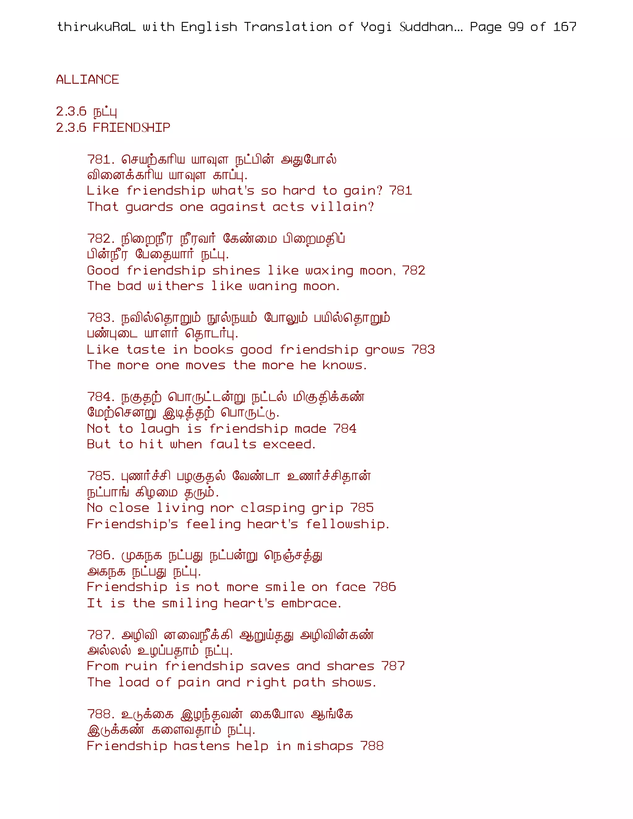thirukuRaL with English Translation of Yogi Suddhanantha Bharathiar
                                                   ... Page 99 of 167



ALLIANCE

2.3.6 ¿ðÒ
2.3.6 FRIENDSHIP

    781. ¦ºÂü¸¡¢Â Â¡×Ç ¿ðÀ¢ý «Ð§À¡ø
    Å¢¨Éì¸¡¢Â Â¡×Ç ¸¡ôÒ.
    Like friendship what's so hard to gain? 781
    That guards one against acts villain?

    782. ¿¢¨È¿£Ã ¿£ÃÅ÷ §¸ñ¨Á À¢¨ÈÁ¾¢ô
    À¢ý¿£Ã §À¨¾Â¡÷ ¿ðÒ.
    Good friendship shines like waxing moon, 782
    The bad withers like waning moon.

    783. ¿Å¢ø¦¾¡Úõ áø¿Âõ §À¡Öõ ÀÂ¢ø¦¾¡Úõ
    ÀñÒ¨¼ Â¡Ç÷ ¦¾¡¼÷Ò.
    Like taste in books good friendship grows 783
    The more one moves the more he knows.

    784. ¿Ì¾ü ¦À¡Õð¼ýÚ ¿ð¼ø Á¢Ì¾¢ì¸ñ
    §Áü¦ºÉÚ þÊò¾ü ¦À¡ÕðÎ.
    Not to laugh is friendship made 784
    But to hit when faults exceed.

    785. Ò½÷îº¢ ÀÆÌ¾ø §Åñ¼¡ ¯½÷îº¢¾¡ý
    ¿ðÀ¡í ¸¢Æ¨Á ¾Õõ.
    No close living nor clasping grip 785
    Friendship's feeling heart's fellowship.

    786. Ó¸¿¸ ¿ðÀÐ ¿ðÀýÚ ¦¿ïºòÐ
    «¸¿¸ ¿ðÀÐ ¿ðÒ.
    Friendship is not more smile on face 786
    It is the smiling heart's embrace.

    787. «Æ¢Å¢ É¨Å¿£ì¸¢ ¬Úö¾Ð «Æ¢Å¢ý¸ñ
    «øÄø ¯ÆôÀ¾¡õ ¿ðÒ.
    From ruin friendship saves and shares 787
    The load of pain and right path shows.

    788. ¯Îì¨¸ þÆó¾Åý ¨¸§À¡Ä ¬í§¸
    þÎì¸ñ ¸¨ÇÅ¾¡õ ¿ðÒ.
    Friendship hastens help in mishaps 788
 