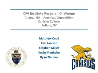 CFA Institute Research Challenge
Atlanta, GA - Americas Competition
Canisius College
Buffalo, NY
Matthew Coad
Carl Larsson
Stephen Miller
Kevin Monheim
Ryan Zimmer
 