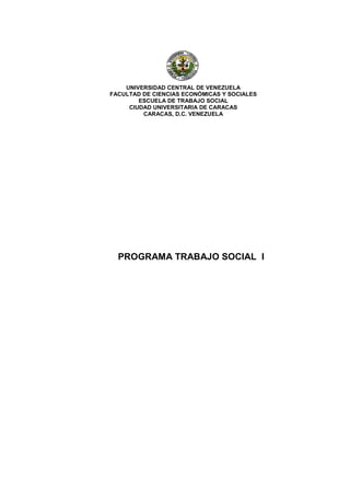 UNIVERSIDAD CENTRAL DE VENEZUELA
FACULTAD DE CIENCIAS ECONÓMICAS Y SOCIALES
        ESCUELA DE TRABAJO SOCIAL
     CIUDAD UNIVERSITARIA DE CARACAS
         CARACAS, D.C. VENEZUELA




  PROGRAMA TRABAJO SOCIAL I
 