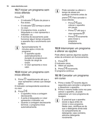 10.7 Iniciar um programa sem
início diferido
Prima .
• O indicador pára de piscar e
fica aceso.
• O indicador começa a piscar
no visor.
• O programa inicia, a porta é
bloqueada e o visor apresenta o
indicador .
• A bomba de escoamento pode
funcionar algum tempo enquanto
o aparelho faz o enchimento com
água.
Aproximadamente 15
minutos após o início do
programa:
• O aparelho ajusta
automaticamente a
duração do programa em
função da carga de
roupa.
• O visor apresenta o novo
valor.
10.8 Iniciar um programa com
início diferido
1. Prima repetidamente até que o
visor apresente o atraso que desejar
definir.
O indicador correspondente acende-se
no visor.
2. Prima :
• O aparelho inicia a contagem
decrescente.
• A porta é bloqueada e o visor
apresenta o indicador .
• Quando a contagem decrescente
terminar, o programa inicia
automaticamente.
Pode cancelar ou alterar o
tempo de atraso em
qualquer momento antes de
premir . Para cancelar o
início diferido:
• Prima para
colocar o aparelho
em pausa.
• Prima até que o
visor apresente '.
• Prima novamente
para iniciar o
programa
imediatamente.
10.9 Interromper um programa
e alterar as opções
Pode alterar apenas algumas opções
antes de entrarem em funcionamento.
1. Prima .
O indicador pisca.
2. Altere as opções.
3. Prima novamente.
O programa continua.
10.10 Cancelar um programa
em curso
1. Prima o botão durante alguns
segundos para cancelar o programa
e desactivar o aparelho.
2. Prima o mesmo botão outra vez para
activar o aparelho. Já pode
seleccionar um novo programa de
lavagem.
É possível que o aparelho
escoe a água antes de
iniciar o novo programa.
Neste caso, certifique-se de
que o detergente ainda está
no compartimento do
detergente; caso contrário,
adicione detergente
novamente.
www.electrolux.com16
 