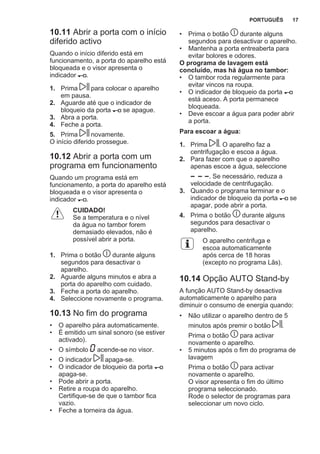 10.11 Abrir a porta com o início
diferido activo
Quando o início diferido está em
funcionamento, a porta do aparelho está
bloqueada e o visor apresenta o
indicador .
1. Prima para colocar o aparelho
em pausa.
2. Aguarde até que o indicador de
bloqueio da porta se apague.
3. Abra a porta.
4. Feche a porta.
5. Prima novamente.
O início diferido prossegue.
10.12 Abrir a porta com um
programa em funcionamento
Quando um programa está em
funcionamento, a porta do aparelho está
bloqueada e o visor apresenta o
indicador .
CUIDADO!
Se a temperatura e o nível
da água no tambor forem
demasiado elevados, não é
possível abrir a porta.
1. Prima o botão durante alguns
segundos para desactivar o
aparelho.
2. Aguarde alguns minutos e abra a
porta do aparelho com cuidado.
3. Feche a porta do aparelho.
4. Seleccione novamente o programa.
10.13 No fim do programa
• O aparelho pára automaticamente.
• É emitido um sinal sonoro (se estiver
activado).
• O símbolo acende-se no visor.
• O indicador apaga-se.
• O indicador de bloqueio da porta
apaga-se.
• Pode abrir a porta.
• Retire a roupa do aparelho.
Certifique-se de que o tambor fica
vazio.
• Feche a torneira da água.
• Prima o botão durante alguns
segundos para desactivar o aparelho.
• Mantenha a porta entreaberta para
evitar bolores e odores.
O programa de lavagem está
concluído, mas há água no tambor:
• O tambor roda regularmente para
evitar vincos na roupa.
• O indicador de bloqueio da porta
está aceso. A porta permanece
bloqueada.
• Deve escoar a água para poder abrir
a porta.
Para escoar a água:
1. Prima . O aparelho faz a
centrifugação e escoa a água.
2. Para fazer com que o aparelho
apenas escoe a água, seleccione
. Se necessário, reduza a
velocidade de centrifugação.
3. Quando o programa terminar e o
indicador de bloqueio da porta se
apagar, pode abrir a porta.
4. Prima o botão durante alguns
segundos para desactivar o
aparelho.
O aparelho centrifuga e
escoa automaticamente
após cerca de 18 horas
(excepto no programa Lãs).
10.14 Opção AUTO Stand-by
A função AUTO Stand-by desactiva
automaticamente o aparelho para
diminuir o consumo de energia quando:
• Não utilizar o aparelho dentro de 5
minutos após premir o botão .
Prima o botão para activar
novamente o aparelho.
• 5 minutos após o fim do programa de
lavagem
Prima o botão para activar
novamente o aparelho.
O visor apresenta o fim do último
programa seleccionado.
Rode o selector de programas para
seleccionar um novo ciclo.
PORTUGUÊS 17
 