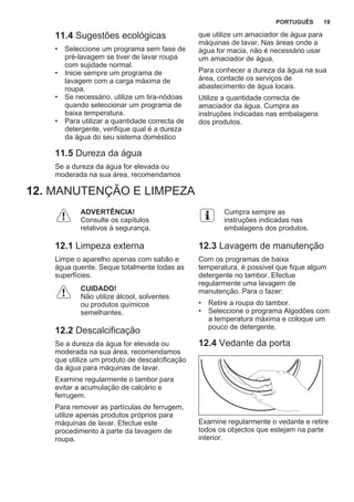 11.4 Sugestões ecológicas
• Seleccione um programa sem fase de
pré-lavagem se tiver de lavar roupa
com sujidade normal.
• Inicie sempre um programa de
lavagem com a carga máxima de
roupa.
• Se necessário, utilize um tira-nódoas
quando seleccionar um programa de
baixa temperatura.
• Para utilizar a quantidade correcta de
detergente, verifique qual é a dureza
da água do seu sistema doméstico
11.5 Dureza da água
Se a dureza da água for elevada ou
moderada na sua área, recomendamos
que utilize um amaciador de água para
máquinas de lavar. Nas áreas onde a
água for macia, não é necessário usar
um amaciador de água.
Para conhecer a dureza da água na sua
área, contacte os serviços de
abastecimento de água locais.
Utilize a quantidade correcta de
amaciador da água. Cumpra as
instruções indicadas nas embalagens
dos produtos.
12. MANUTENÇÃO E LIMPEZA
ADVERTÊNCIA!
Consulte os capítulos
relativos à segurança.
12.1 Limpeza externa
Limpe o aparelho apenas com sabão e
água quente. Seque totalmente todas as
superfícies.
CUIDADO!
Não utilize álcool, solventes
ou produtos químicos
semelhantes.
12.2 Descalcificação
Se a dureza da água for elevada ou
moderada na sua área, recomendamos
que utilize um produto de descalcificação
da água para máquinas de lavar.
Examine regularmente o tambor para
evitar a acumulação de calcário e
ferrugem.
Para remover as partículas de ferrugem,
utilize apenas produtos próprios para
máquinas de lavar. Efectue este
procedimento à parte da lavagem de
roupa.
Cumpra sempre as
instruções indicadas nas
embalagens dos produtos.
12.3 Lavagem de manutenção
Com os programas de baixa
temperatura, é possível que fique algum
detergente no tambor. Efectue
regularmente uma lavagem de
manutenção. Para o fazer:
• Retire a roupa do tambor.
• Seleccione o programa Algodões com
a temperatura máxima e coloque um
pouco de detergente.
12.4 Vedante da porta
Examine regularmente o vedante e retire
todos os objectos que estejam na parte
interior.
PORTUGUÊS 19
 