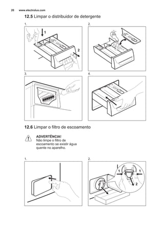 12.5 Limpar o distribuidor de detergente
1.
1
2
2.
3. 4.
12.6 Limpar o filtro de escoamento
ADVERTÊNCIA!
Não limpe o filtro de
escoamento se existir água
quente no aparelho.
1. 2.
2
11
www.electrolux.com20
 