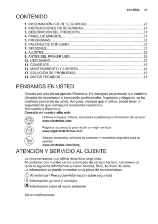 CONTENIDO
1. INFORMACIÓN SOBRE SEGURIDAD............................................................ 28
2. INSTRUCCIONES DE SEGURIDAD................................................................29
3. DESCRIPCIÓN DEL PRODUCTO................................................................... 31
4. PANEL DE MANDOS....................................................................................... 31
5. PROGRAMAS ................................................................................................. 33
6. VALORES DE CONSUMO...............................................................................36
7. OPCIONES.......................................................................................................37
8. AJUSTES..........................................................................................................38
9. ANTES DEL PRIMER USO..............................................................................39
10. USO DIARIO...................................................................................................39
11. CONSEJOS....................................................................................................43
12. MANTENIMIENTO Y LIMPIEZA.....................................................................44
13. SOLUCIÓN DE PROBLEMAS........................................................................49
14. DATOS TÉCNICOS........................................................................................51
PENSAMOS EN USTED
Gracias por adquirir un aparato Electrolux. Ha escogido un producto que contiene
décadas de experiencia e innovación profesionales. Ingenioso y elegante, se ha
diseñado pensando en usted. Así pues, siempre que lo utilice, puede tener la
seguridad de que conseguirá excelentes resultados.
Bienvenido a Electrolux.
Consulte en nuestro sitio web:
Obtener consejos, folletos, soluciones a problemas e información de servicio:
www.electrolux.com
Registrar su producto para recibir un mejor servicio:
www.registerelectrolux.com
Adquirir accesorios, artículos de consumo y recambios originales para su
aparato:
www.electrolux.com/shop
ATENCIÓN Y SERVICIO AL CLIENTE
Le recomendamos que utilice recambios originales.
Al contactar con nuestro centro autorizado de servicio técnico, cerciórese de
tener la siguiente información a mano: Modelo, PNC, Número de serie.
La información se puede encontrar en la placa de características.
Advertencia / Precaución-Información sobre seguridad
Información general y consejos
Información sobre el medio ambiente
Salvo modificaciones.
ESPAÑOL 27
 