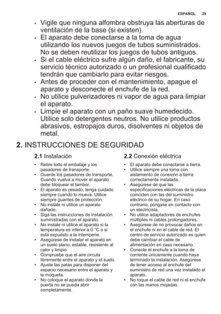 • Vigile que ninguna alfombra obstruya las aberturas de
ventilación de la base (si existen).
• El aparato debe conectarse a la toma de agua
utilizando los nuevos juegos de tubos suministrados.
No se deben reutilizar los juegos de tubos antiguos.
• Si el cable eléctrico sufre algún daño, el fabricante, su
servicio técnico autorizado o un profesional cualificado
tendrán que cambiarlo para evitar riesgos.
• Antes de proceder con el mantenimiento, apague el
aparato y desconecte el enchufe de la red.
• No utilice pulverizadores ni vapor de agua para limpiar
el aparato.
• Limpie el aparato con un paño suave humedecido.
Utilice solo detergentes neutros. No utilice productos
abrasivos, estropajos duros, disolventes ni objetos de
metal.
2. INSTRUCCIONES DE SEGURIDAD
2.1 Instalación
• Retire todo el embalaje y los
pasadores de transporte.
• Guarde los pasadores de transporte.
Cuando vuelva a mover el aparato
debe bloquear el tambor.
• El aparato es pesado, tenga cuidado
siempre cuando lo mueva. Utilice
siempre guantes de protección.
• No instale ni utilice un aparato
dañado.
• Siga las instrucciones de instalación
suministradas con el aparato.
• No instale ni utilice el aparato si la
temperatura es inferior a 0 °C o si
está expuesto a la intemperie.
• Asegúrese de instalar el aparato en
un suelo plano, estable, resistente al
calor y limpio.
• Compruebe que el aire circula
libremente entre el aparato y el suelo.
• Ajuste las patas para disponer del
espacio necesario entre el aparato y
la moqueta.
• No coloque el aparato donde la
puerta no se pueda abrir
completamente.
2.2 Conexión eléctrica
• El aparato debe conectarse a tierra.
• Utilice siempre una toma con
aislamiento de conexión a tierra
correctamente instalada.
• Asegúrese de que las
especificaciones eléctricas de la placa
coinciden con las del suministro
eléctrico de su hogar. En caso
contrario, póngase en contacto con
un electricista.
• No utilice adaptadores de enchufes
múltiples ni cables prolongadores.
• Asegúrese de no provocar daños en
el enchufe ni en el cable de red. El
centro de servicio autorizado es quien
debe cambiar el cable de
alimentación en caso necesario.
• Conecte el enchufe a la toma de
corriente únicamente cuando haya
terminado la instalación. Asegúrese
de tener acceso al enchufe del
suministro de red una vez instalado el
aparato.
• No toque el cable de red ni el enchufe
con las manos mojadas.
ESPAÑOL 29
 