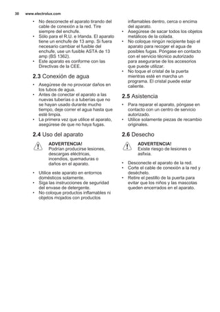 • No desconecte el aparato tirando del
cable de conexión a la red. Tire
siempre del enchufe.
• Sólo para el R.U. e Irlanda. El aparato
tiene un enchufe de 13 amp. Si fuera
necesario cambiar el fusible del
enchufe, use un fusible ASTA de 13
amp (BS 1362).
• Este aparato es conforme con las
Directivas de la CEE.
2.3 Conexión de agua
• Asegúrese de no provocar daños en
los tubos de agua.
• Antes de conectar el aparato a las
nuevas tuberías o a tuberías que no
se hayan usado durante mucho
tiempo, deje correr el agua hasta que
esté limpia.
• La primera vez que utilice el aparato,
asegúrese de que no haya fugas.
2.4 Uso del aparato
ADVERTENCIA!
Podrían producirse lesiones,
descargas eléctricas,
incendios, quemaduras o
daños en el aparato.
• Utilice este aparato en entornos
domésticos solamente.
• Siga las instrucciones de seguridad
del envase de detergente.
• No coloque productos inflamables ni
objetos mojados con productos
inflamables dentro, cerca o encima
del aparato.
• Asegúrese de sacar todos los objetos
metálicos de la colada.
• No coloque ningún recipiente bajo el
aparato para recoger el agua de
posibles fugas. Póngase en contacto
con el servicio técnico autorizado
para asegurarse de los accesorios
que puede utilizar.
• No toque el cristal de la puerta
mientras esté en marcha un
programa. El cristal puede estar
caliente.
2.5 Asistencia
• Para reparar el aparato, póngase en
contacto con un centro de servicio
autorizado.
• Utilice solamente piezas de recambio
originales.
2.6 Desecho
ADVERTENCIA!
Existe riesgo de lesiones o
asfixia.
• Desconecte el aparato de la red.
• Corte el cable de conexión a la red y
deséchelo.
• Retire el pestillo de la puerta para
evitar que los niños y las mascotas
queden encerrados en el aparato.
www.electrolux.com30
 