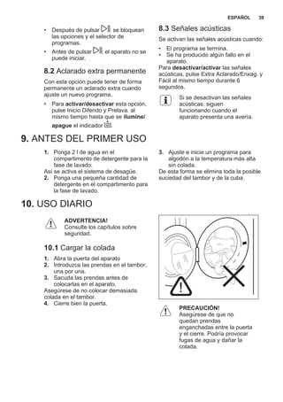 • Después de pulsar : se bloquean
las opciones y el selector de
programas.
• Antes de pulsar : el aparato no se
puede iniciar.
8.2 Aclarado extra permanente
Con esta opción puede tener de forma
permanente un aclarado extra cuando
ajuste un nuevo programa.
• Para activar/desactivar esta opción,
pulse Inicio Diferido y Prelava. al
mismo tiempo hasta que se ilumine/
apague el indicador .
8.3 Señales acústicas
Se activan las señales acústicas cuando:
• El programa se termina.
• Se ha producido algún fallo en el
aparato.
Para desactivar/activar las señales
acústicas, pulse Extra Aclarado/Enxag. y
Fácil al mismo tiempo durante 6
segundos.
Si se desactivan las señales
acústicas, siguen
funcionando cuando el
aparato presenta una avería.
9. ANTES DEL PRIMER USO
1. Ponga 2 l de agua en el
compartimento de detergente para la
fase de lavado.
Así se activa el sistema de desagüe.
2. Ponga una pequeña cantidad de
detergente en el compartimento para
la fase de lavado.
3. Ajuste e inicie un programa para
algodón a la temperatura más alta
sin colada.
De esta forma se elimina toda la posible
suciedad del tambor y de la cuba.
10. USO DIARIO
ADVERTENCIA!
Consulte los capítulos sobre
seguridad.
10.1 Cargar la colada
1. Abra la puerta del aparato
2. Introduzca las prendas en el tambor,
una por una.
3. Sacuda las prendas antes de
colocarlas en el aparato.
Asegúrese de no colocar demasiada
colada en el tambor.
4. Cierre bien la puerta.
PRECAUCIÓN!
Asegúrese de que no
quedan prendas
enganchadas entre la puerta
y el cierre. Podría provocar
fugas de agua y dañar la
colada.
ESPAÑOL 39
 