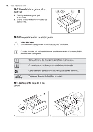 10.2 Uso del detergente y los
aditivos
1. Dosifique el detergente y el
suavizante.
2. Cierre con cuidado el dosificador de
detergente.
10.3 Compartimentos de detergente
PRECAUCIÓN!
Utilice sólo los detergentes especificados para lavadoras.
Cumpla siempre las instrucciones que se encuentran en el envase de los
productos de detergente.
Compartimento de detergente para fase de prelavado.
Compartimento de detergente para la fase de lavado.
Compartimento para aditivos líquidos (suavizante, almidón).
Tapa para detergente líquido o en polvo.
10.4 Detergente líquido o en
polvo
1.
A
2.
www.electrolux.com40
 