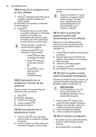 10.8 Inicio de un programa con
el inicio diferido
1. Pulse repetidamente hasta que la
pantalla muestre el retardo que
desee ajustar.
Se enciende en la pantalla el indicador
correspondiente.
2. Pulse :
• El aparato inicia la cuenta atrás.
• La puerta se bloquea y la pantalla
muestra el indicador .
• El programa de lavado se pone
en marcha de forma automática
cuando termina la cuenta atrás.
Puede cancelar o cambiar el
ajuste del inicio diferido
antes de pulsar . Para
cancelar el inicio diferido:
• Pulse para dejar
el aparato en pausa.
• Pulse hasta que
la pantalla muestre
'.
• Pulse de nuevo
para iniciar el
programa
inmediatamente.
10.9 Interrupción de un
programa y cambio de las
opciones
Puede cambiar únicamente algunas
opciones antes de usarlas.
1. Pulse .
El indicador parpadea.
2. Cambie las opciones.
3. Vuelva a pulsar .
El programa continúa.
10.10 Cancelación de un
programa en curso
1. Pulse la tecla unos segundos
para cancelar el programa y apagar
el aparato.
2. Vuelva a pulsar la misma tecla para
encender el aparato. Ahora puede
ajustar un nuevo programa de
lavado.
Antes de empezar un nuevo
programa, el aparato podría
drenar el agua. En este
caso, asegúrese de que
queda detergente en el
compartimento, de lo
contrario, rellénelo.
10.11 Abrir la puerta del
aparato cuando esté
funcionando el inicio diferido
Mientras el inicio diferido está en
marcha, la puerta del aparato está
bloqueada y la pantalla muestra el
indicador .
1. Pulse para realizar una pausa en
el aparato.
2. Espere hasta que el indicador de
bloqueo de la puerta se apague.
3. Abra la puerta.
4. Cierre la puerta del aparato.
5. Vuelva a pulsar .
El inicio diferido continúa funcionando.
10.12 Abrir la puerta cuando
está funcionando el programa
Mientras el programa está en marcha, la
puerta del aparato está bloqueada y la
pantalla muestra el indicador .
PRECAUCIÓN!
Si la temperatura y el nivel
de agua del tambor son
demasiado elevados, no se
puede abrir la puerta.
1. Pulse la tecla durante unos
segundos para apagar el aparato.
2. Espere unos minutos y abra con
cuidado la puerta del aparato.
3. Cierre la puerta del aparato.
4. Vuelva a ajustar el programa.
10.13 Al finalizar el programa
• El aparato se para automáticamente.
• Suena la señal acústica, si está
activada.
• Se enciende en la pantalla.
www.electrolux.com42
 