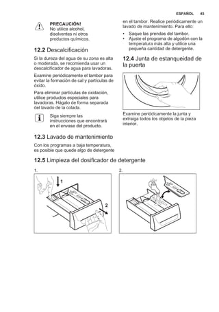 PRECAUCIÓN!
No utilice alcohol,
disolventes ni otros
productos químicos.
12.2 Descalcificación
Si la dureza del agua de su zona es alta
o moderada, se recomienda usar un
descalcificador de agua para lavadoras.
Examine periódicamente el tambor para
evitar la formación de cal y partículas de
óxido.
Para eliminar partículas de oxidación,
utilice productos especiales para
lavadoras. Hágalo de forma separada
del lavado de la colada.
Siga siempre las
instrucciones que encontrará
en el envase del producto.
12.3 Lavado de mantenimiento
Con los programas a baja temperatura,
es posible que quede algo de detergente
en el tambor. Realice periódicamente un
lavado de mantenimiento. Para ello:
• Saque las prendas del tambor.
• Ajuste el programa de algodón con la
temperatura más alta y utilice una
pequeña cantidad de detergente.
12.4 Junta de estanqueidad de
la puerta
Examine periódicamente la junta y
extraiga todos los objetos de la pieza
interior.
12.5 Limpieza del dosificador de detergente
1.
1
2
2.
ESPAÑOL 45
 