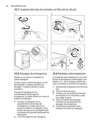 12.7 Limpieza del tubo de entrada y el filtro de la válvula
1.
1
2
3
2.
3. 4.
45°
20°
12.8 Desagüe de emergencia
Debido a una avería, el aparato no
puede desaguar.
Si esto ocurre, realice los pasos 1) a 9)
del apartado "Limpieza del filtro de
desagüe". Limpie la bomba si fuera
necesario.
Cuando se desagua con el
procedimiento de drenaje de
emergencia, se debe activar de nuevo el
sistema de desagüe:
1. Cuando se desagua con el
procedimiento de drenaje de
emergencia, se debe activar de
nuevo el sistema de desagüe: Eche
2 litros de agua en el compartimento
de lavado principal del dosificador de
detergente.
2. Inicie el programa para desaguar.
12.9 Medidas anticongelación
Si el aparato está instalado en una zona
donde la temperatura puede llegar a ser
inferior a 0°, retire el agua restante del
tubo de entrada y la bomba de desagüe.
1. Desenchufe el aparato de la toma de
red.
2. Cierre la llave de paso.
3. Coloque los dos extremos del tubo
de entrada en un recipiente y deje
que salga el agua.
4. Vacíe la bomba de descarga.
Consulte el procedimiento de
desagüe de emergencia.
5. Cuando la bomba esté vacía,
coloque de nuevo la manguera.
www.electrolux.com48
 