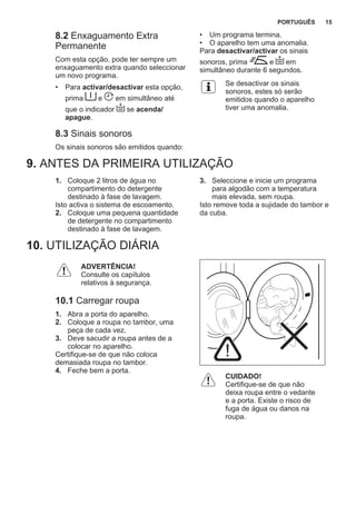 8.2 Enxaguamento Extra
Permanente
Com esta opção, pode ter sempre um
enxaguamento extra quando seleccionar
um novo programa.
• Para activar/desactivar esta opção,
prima e em simultâneo até
que o indicador se acenda/
apague.
8.3 Sinais sonoros
Os sinais sonoros são emitidos quando:
• Um programa termina.
• O aparelho tem uma anomalia.
Para desactivar/activar os sinais
sonoros, prima e em
simultâneo durante 6 segundos.
Se desactivar os sinais
sonoros, estes só serão
emitidos quando o aparelho
tiver uma anomalia.
9. ANTES DA PRIMEIRA UTILIZAÇÃO
1. Coloque 2 litros de água no
compartimento do detergente
destinado à fase de lavagem.
Isto activa o sistema de escoamento.
2. Coloque uma pequena quantidade
de detergente no compartimento
destinado à fase de lavagem.
3. Seleccione e inicie um programa
para algodão com a temperatura
mais elevada, sem roupa.
Isto remove toda a sujidade do tambor e
da cuba.
10. UTILIZAÇÃO DIÁRIA
ADVERTÊNCIA!
Consulte os capítulos
relativos à segurança.
10.1 Carregar roupa
1. Abra a porta do aparelho.
2. Coloque a roupa no tambor, uma
peça de cada vez.
3. Deve sacudir a roupa antes de a
colocar no aparelho.
Certifique-se de que não coloca
demasiada roupa no tambor.
4. Feche bem a porta.
CUIDADO!
Certifique-se de que não
deixa roupa entre o vedante
e a porta. Existe o risco de
fuga de água ou danos na
roupa.
PORTUGUÊS 15
 