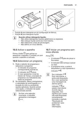 3.
B
4.
• Posição A para detergente em pó (configuração de fábrica).
• Posição B para detergente líquido.
Quando utilizar detergente líquido:
• Não utilize detergentes líquidos gelatinosos ou espessos.
• Não coloque líquido acima do nível máximo.
• Não seleccione a fase de pré-lavagem.
• Não defina um início diferido.
10.5 Activar o aparelho
Prima o botão para activar ou
desactivar o aparelho. É emitido um som
quando o aparelho é activado.
10.6 Seleccionar um programa
1. Rode o selector de programas e
seleccione o programa:
• O indicador do programa
correspondente acende-se.
• O indicador de pisca.
• O visor apresenta o nível do
Gestor de Tempo, a duração do
programa e os indicadores das
fases do programa
2. Se necessário, altere a temperatura,
a velocidade de centrifugação e a
duração do ciclo ou acrescente
opções aplicáveis. Quando activar
uma opção, o indicador da opção
seleccionada acende.
Se fizer uma selecção
incorrecta, o indicador
apresenta a mensagem
.
10.7 Iniciar um programa sem
início diferido
Prima .
• O indicador pára de piscar e
fica aceso.
• O indicador começa a piscar
no visor.
• O programa inicia, a porta é
bloqueada e o visor apresenta o
indicador .
Se o indicador
ficar intermitente, a
porta está bloqueada.
Se o visor apresentar
uma mensagem de
alarme após o
indicador ter
estado intermitente
durante alguns
segundos, isso
significa que a porta
não está bloqueada
correctamente
(consulte o capítulo
“Resolução de
problemas” para
obter mais
informação).
PORTUGUÊS 17
 