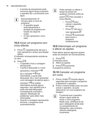 • A bomba de escoamento pode
funcionar algum tempo enquanto
o aparelho faz o enchimento com
água.
Aproximadamente 15
minutos após o início do
programa:
• O aparelho ajusta
automaticamente a
duração do programa em
função da carga de
roupa.
• O visor apresenta o novo
valor.
10.8 Iniciar um programa com
início diferido
1. Prima repetidamente até que o
visor apresente o atraso que desejar
definir.
O indicador correspondente acende-se
no visor.
2. Prima :
• O aparelho inicia a contagem
decrescente.
• A porta é bloqueada e o visor
apresenta o indicador .
Se o indicador ficar
intermitente, a porta está
bloqueada. Se o visor apresentar
uma mensagem de alarme após o
indicador ter estado
intermitente durante alguns
segundos, isso significa que a
porta não está bloqueada
correctamente (consulte o
capítulo “Resolução de
problemas” para obter mais
informação).
• Quando a contagem decrescente
terminar, o programa inicia
automaticamente.
Pode cancelar ou alterar o
tempo de atraso em
qualquer momento antes de
premir . Para cancelar o
início diferido:
• Prima para
colocar o aparelho
em pausa.
• Prima até que o
visor apresente '.
• Prima novamente
para iniciar o
programa
imediatamente.
10.9 Interromper um programa
e alterar as opções
Pode alterar apenas algumas opções
antes de entrarem em funcionamento.
1. Prima .
O indicador pisca.
2. Altere as opções.
3. Prima novamente.
O programa continua.
10.10 Cancelar um programa
em curso
1. Prima o botão durante alguns
segundos para cancelar o programa
e desactivar o aparelho.
2. Prima o mesmo botão outra vez para
activar o aparelho. Já pode
seleccionar um novo programa de
lavagem.
É possível que o aparelho
escoe a água antes de
iniciar o novo programa.
Neste caso, certifique-se de
que o detergente ainda está
no compartimento do
detergente; caso contrário,
adicione detergente
novamente.
www.electrolux.com18
 