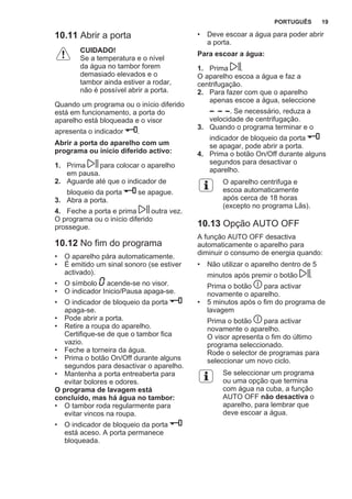 10.11 Abrir a porta
CUIDADO!
Se a temperatura e o nível
da água no tambor forem
demasiado elevados e o
tambor ainda estiver a rodar,
não é possível abrir a porta.
Quando um programa ou o início diferido
está em funcionamento, a porta do
aparelho está bloqueada e o visor
apresenta o indicador .
Abrir a porta do aparelho com um
programa ou início diferido activo:
1. Prima para colocar o aparelho
em pausa.
2. Aguarde até que o indicador de
bloqueio da porta se apague.
3. Abra a porta.
4. Feche a porta e prima outra vez.
O programa ou o início diferido
prossegue.
10.12 No fim do programa
• O aparelho pára automaticamente.
• É emitido um sinal sonoro (se estiver
activado).
• O símbolo acende-se no visor.
• O indicador Inicio/Pausa apaga-se.
• O indicador de bloqueio da porta
apaga-se.
• Pode abrir a porta.
• Retire a roupa do aparelho.
Certifique-se de que o tambor fica
vazio.
• Feche a torneira da água.
• Prima o botão On/Off durante alguns
segundos para desactivar o aparelho.
• Mantenha a porta entreaberta para
evitar bolores e odores.
O programa de lavagem está
concluído, mas há água no tambor:
• O tambor roda regularmente para
evitar vincos na roupa.
• O indicador de bloqueio da porta
está aceso. A porta permanece
bloqueada.
• Deve escoar a água para poder abrir
a porta.
Para escoar a água:
1. Prima .
O aparelho escoa a água e faz a
centrifugação.
2. Para fazer com que o aparelho
apenas escoe a água, seleccione
. Se necessário, reduza a
velocidade de centrifugação.
3. Quando o programa terminar e o
indicador de bloqueio da porta
se apagar, pode abrir a porta.
4. Prima o botão On/Off durante alguns
segundos para desactivar o
aparelho.
O aparelho centrifuga e
escoa automaticamente
após cerca de 18 horas
(excepto no programa Lãs).
10.13 Opção AUTO OFF
A função AUTO OFF desactiva
automaticamente o aparelho para
diminuir o consumo de energia quando:
• Não utilizar o aparelho dentro de 5
minutos após premir o botão .
Prima o botão para activar
novamente o aparelho.
• 5 minutos após o fim do programa de
lavagem
Prima o botão para activar
novamente o aparelho.
O visor apresenta o fim do último
programa seleccionado.
Rode o selector de programas para
seleccionar um novo ciclo.
Se seleccionar um programa
ou uma opção que termina
com água na cuba, a função
AUTO OFF não desactiva o
aparelho, para lembrar que
deve escoar a água.
PORTUGUÊS 19
 