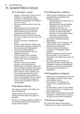 11. SUGESTÕES E DICAS
11.1 Carregar a roupa
• Separe a roupa entre: branca, de cor,
sintéticos, roupa delicada e lãs.
• Cumpra as instruções de lavagem
indicadas nas etiquetas de cuidados a
ter com a roupa.
• Não lave peças brancas e de cor em
conjunto.
• Algumas peças de cor podem ficar
desbotadas na primeira lavagem.
Recomendamos que as lave em
separado nas primeiras vezes.
• Abotoe as fronhas e feche os fechos
de correr, os ganchos e as molas. Ate
os cintos.
• Esvazie os bolsos e desdobre as
peças.
• Vire do avesso todos os tecidos que
tenham várias camadas, as peças de
lã e as peças com estampagens.
• Remova as nódoas difíceis.
• Lave as nódoas difíceis com um
detergente especial.
• Tenha cuidado com as cortinas.
Retire os ganchos ou coloque as
cortinas num saco de lavagem ou
numa fronha.
• Não lave roupa que não tenha
bainhas, ou que tenha cortes,
directamente no aparelho. Utilize um
saco de lavagem quando lavar peças
pequenas e/ou delicadas (soutiens
com armação, cintos, collants, etc.).
• Uma carga muito pequena pode
causar problemas de equilíbrio na
fase de centrifugação. Se isto ocorrer,
arrume manualmente as peças na
cuba e inicie novamente a fase de
centrifugação.
11.2 Nódoas difíceis
Para algumas nódoas, não basta usar
água e detergente.
Recomendamos que remova estas
nódoas antes de colocar as peças no
aparelho.
Existem tira-nódoas especiais. Utilize um
tira-nódoas especial que se aplique ao
tipo de nódoa e tecido.
11.3 Detergentes e aditivos
• Utilize apenas detergentes e aditivos
especialmente concebidos para
máquinas de lavar:
– detergentes em pó para todos os
tipos de tecidos,
– detergentes em pó para tecidos
delicados (máx. 40 °C) e lãs,
– detergentes líquidos, de
preferência para programas de
lavagem a baixa temperatura
(máx. 60 °C) para todos os tipos
de tecidos ou programas
especiais apenas para lãs.
• Não misture diferentes tipos de
detergentes.
• Para proteger o meio ambiente, não
utilize mais do que a quantidade
necessária de detergente.
• Cumpra sempre as instruções
indicadas na embalagem destes
produtos.
• Utilize os produtos correctos para o
tipo de tecido, a cor do tecido, a
temperatura do programa e o grau de
sujidade.
• Se o seu aparelho não tiver um
dispositivo de aba no distribuidor de
detergente, adicione os detergentes
líquidos com uma bola de dosagem
(fornecida pelo fabricante do
detergente).
11.4 Sugestões ecológicas
• Seleccione um programa sem fase de
pré-lavagem se tiver de lavar roupa
com sujidade normal.
• Inicie sempre um programa de
lavagem com a carga máxima de
roupa.
• Se necessário, utilize um tira-nódoas
quando seleccionar um programa de
baixa temperatura.
• Para utilizar a quantidade correcta de
detergente, verifique qual é a dureza
da água do seu sistema doméstico
11.5 Dureza da água
Se a dureza da água for elevada ou
moderada na sua área, recomendamos
www.electrolux.com20
 