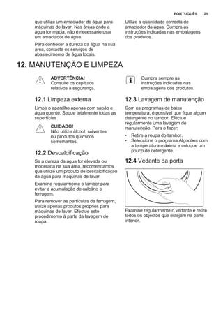 que utilize um amaciador de água para
máquinas de lavar. Nas áreas onde a
água for macia, não é necessário usar
um amaciador de água.
Para conhecer a dureza da água na sua
área, contacte os serviços de
abastecimento de água locais.
Utilize a quantidade correcta de
amaciador da água. Cumpra as
instruções indicadas nas embalagens
dos produtos.
12. MANUTENÇÃO E LIMPEZA
ADVERTÊNCIA!
Consulte os capítulos
relativos à segurança.
12.1 Limpeza externa
Limpe o aparelho apenas com sabão e
água quente. Seque totalmente todas as
superfícies.
CUIDADO!
Não utilize álcool, solventes
ou produtos químicos
semelhantes.
12.2 Descalcificação
Se a dureza da água for elevada ou
moderada na sua área, recomendamos
que utilize um produto de descalcificação
da água para máquinas de lavar.
Examine regularmente o tambor para
evitar a acumulação de calcário e
ferrugem.
Para remover as partículas de ferrugem,
utilize apenas produtos próprios para
máquinas de lavar. Efectue este
procedimento à parte da lavagem de
roupa.
Cumpra sempre as
instruções indicadas nas
embalagens dos produtos.
12.3 Lavagem de manutenção
Com os programas de baixa
temperatura, é possível que fique algum
detergente no tambor. Efectue
regularmente uma lavagem de
manutenção. Para o fazer:
• Retire a roupa do tambor.
• Seleccione o programa Algodões com
a temperatura máxima e coloque um
pouco de detergente.
12.4 Vedante da porta
Examine regularmente o vedante e retire
todos os objectos que estejam na parte
interior.
PORTUGUÊS 21
 