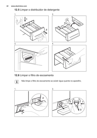 12.5 Limpar o distribuidor de detergente
1.
1
2
2.
3. 4.
12.6 Limpar o filtro de escoamento
Não limpe o filtro de escoamento se existir água quente no aparelho.
1.
1
2
2.
2
11
www.electrolux.com22
 