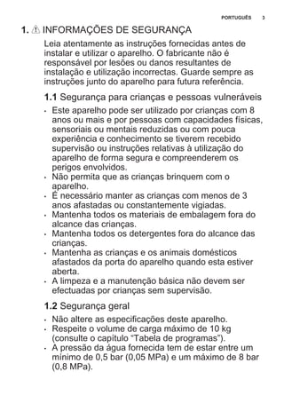 1. INFORMAÇÕES DE SEGURANÇA
Leia atentamente as instruções fornecidas antes de
instalar e utilizar o aparelho. O fabricante não é
responsável por lesões ou danos resultantes de
instalação e utilização incorrectas. Guarde sempre as
instruções junto do aparelho para futura referência.
1.1 Segurança para crianças e pessoas vulneráveis
• Este aparelho pode ser utilizado por crianças com 8
anos ou mais e por pessoas com capacidades físicas,
sensoriais ou mentais reduzidas ou com pouca
experiência e conhecimento se tiverem recebido
supervisão ou instruções relativas à utilização do
aparelho de forma segura e compreenderem os
perigos envolvidos.
• Não permita que as crianças brinquem com o
aparelho.
• É necessário manter as crianças com menos de 3
anos afastadas ou constantemente vigiadas.
• Mantenha todos os materiais de embalagem fora do
alcance das crianças.
• Mantenha todos os detergentes fora do alcance das
crianças.
• Mantenha as crianças e os animais domésticos
afastados da porta do aparelho quando esta estiver
aberta.
• A limpeza e a manutenção básica não devem ser
efectuadas por crianças sem supervisão.
1.2 Segurança geral
• Não altere as especificações deste aparelho.
• Respeite o volume de carga máximo de 10 kg
(consulte o capítulo “Tabela de programas”).
• A pressão da água fornecida tem de estar entre um
mínimo de 0,5 bar (0,05 MPa) e um máximo de 8 bar
(0,8 MPa).
PORTUGUÊS 3
 