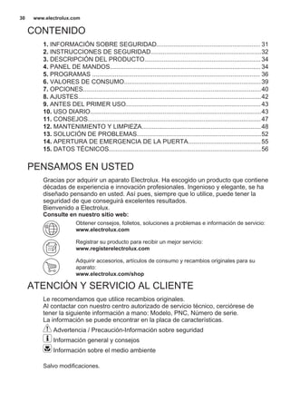 CONTENIDO
1. INFORMACIÓN SOBRE SEGURIDAD............................................................ 31
2. INSTRUCCIONES DE SEGURIDAD................................................................32
3. DESCRIPCIÓN DEL PRODUCTO................................................................... 34
4. PANEL DE MANDOS....................................................................................... 34
5. PROGRAMAS ................................................................................................. 36
6. VALORES DE CONSUMO...............................................................................39
7. OPCIONES.......................................................................................................40
8. AJUSTES..........................................................................................................42
9. ANTES DEL PRIMER USO..............................................................................43
10. USO DIARIO...................................................................................................43
11. CONSEJOS....................................................................................................47
12. MANTENIMIENTO Y LIMPIEZA.....................................................................48
13. SOLUCIÓN DE PROBLEMAS........................................................................52
14. APERTURA DE EMERGENCIA DE LA PUERTA..........................................55
15. DATOS TÉCNICOS........................................................................................56
PENSAMOS EN USTED
Gracias por adquirir un aparato Electrolux. Ha escogido un producto que contiene
décadas de experiencia e innovación profesionales. Ingenioso y elegante, se ha
diseñado pensando en usted. Así pues, siempre que lo utilice, puede tener la
seguridad de que conseguirá excelentes resultados.
Bienvenido a Electrolux.
Consulte en nuestro sitio web:
Obtener consejos, folletos, soluciones a problemas e información de servicio:
www.electrolux.com
Registrar su producto para recibir un mejor servicio:
www.registerelectrolux.com
Adquirir accesorios, artículos de consumo y recambios originales para su
aparato:
www.electrolux.com/shop
ATENCIÓN Y SERVICIO AL CLIENTE
Le recomendamos que utilice recambios originales.
Al contactar con nuestro centro autorizado de servicio técnico, cerciórese de
tener la siguiente información a mano: Modelo, PNC, Número de serie.
La información se puede encontrar en la placa de características.
Advertencia / Precaución-Información sobre seguridad
Información general y consejos
Información sobre el medio ambiente
Salvo modificaciones.
www.electrolux.com30
 