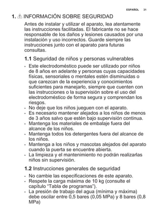 1. INFORMACIÓN SOBRE SEGURIDAD
Antes de instalar y utilizar el aparato, lea atentamente
las instrucciones facilitadas. El fabricante no se hace
responsable de los daños y lesiones causados por una
instalación y uso incorrectos. Guarde siempre las
instrucciones junto con el aparato para futuras
consultas.
1.1 Seguridad de niños y personas vulnerables
• Este electrodoméstico puede ser utilizado por niños
de 8 años en adelante y personas cuyas capacidades
físicas, sensoriales o mentales estén disminuidas o
que carezcan de la experiencia y conocimientos
suficientes para manejarlo, siempre que cuenten con
las instrucciones o la supervisión sobre el uso del
electrodoméstico de forma segura y comprendan los
riesgos.
• No deje que los niños jueguen con el aparato.
• Es necesario mantener alejados a los niños de menos
de 3 años salvo que estén bajo supervisión continua.
• Mantenga los materiales de embalaje fuera del
alcance de los niños.
• Mantenga todos los detergentes fuera del alcance de
los niños.
• Mantenga a los niños y mascotas alejados del aparato
cuando la puerta se encuentre abierta.
• La limpieza y el mantenimiento no podrán realizarlas
niños sin supervisión.
1.2 Instrucciones generales de seguridad
• No cambie las especificaciones de este aparato.
• Respete la carga máxima de 10 kg (consulte el
capítulo “Tabla de programas”).
• La presión de trabajo del agua (mínima y máxima)
debe oscilar entre 0,5 bares (0,05 MPa) y 8 bares (0,8
MPa)
ESPAÑOL 31
 